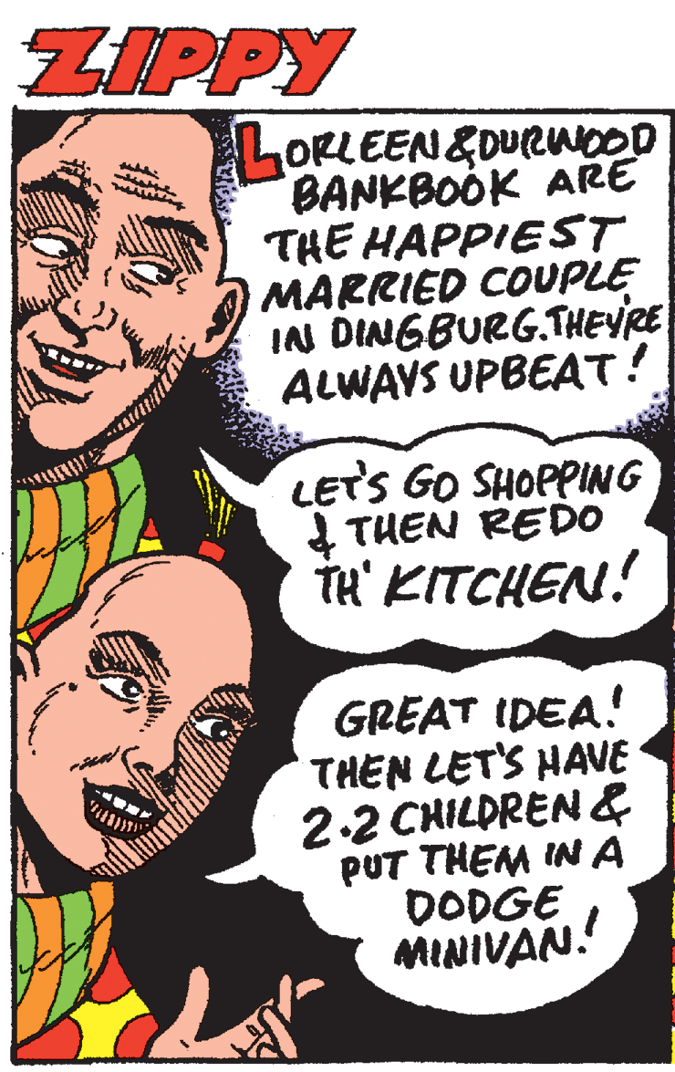 Pleased OCR: ZIPPY ORLEEN&DURWOOD BANKBOOK ARE THE HAPPIEST MARRIED COUPLE IN DINGBURG.THEYRE ALWAYS UPBEAT! LETS GO SHOPPING 4 TUEN REDO TH' KITCHEN! GREAT IDEA! THEN LET'S HAVE 2.2 CHILDREN& PUT THEM IN A DODGE MINIVAN. ZIPPY ORLEEN&DURWOOD BANKBOOK ARE THE HAPPIEST MARRIED COUPLE IN DINGBURG.THEYRE ALWAYS UPBEAT! LETS GO SHOPPING 4 TUEN REDO TH' KITCHEN! GREAT IDEA! THEN LET'S HAVE 2.2 CHILDREN& PUT THEM IN A DODGE MINIVAN.