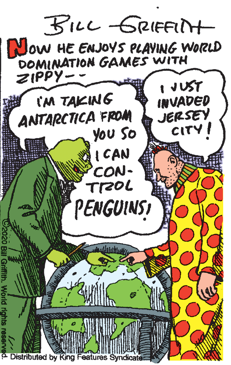 Rectangle OCR: BILL GRIFFIt Now HE ENJOYS PLAVING WORLD DOMINATION GAMES WITH ZIPPY-- JUST INVADED JERSEY CITY! CM TAKING ANTARCTICA FROM you So I CAN CON- TROL PENGUINS P Distributed by King Features Syndicatea 92020 Bill Griffith. World rights reserved. BILL GRIFFIt Now HE ENJOYS PLAVING WORLD DOMINATION GAMES WITH ZIPPY-- JUST INVADED JERSEY CITY! CM TAKING ANTARCTICA FROM you So I CAN CON- TROL PENGUINS P Distributed by King Features Syndicatea 92020 Bill Griffith. World rights reserved.