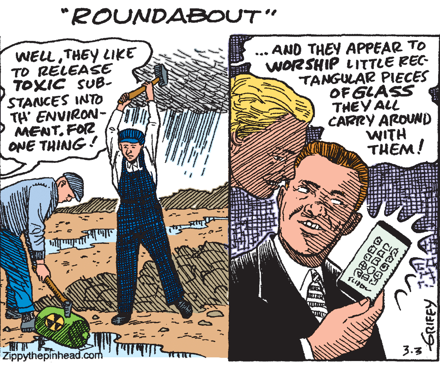 Cartoon OCR: "ROUNDABOUT" WELLTHEY LIKE TO RELEASE TOXIC SUB- STANCES INTO TH' ENVIRON- MENT. FOR ONE THING! AND THEY APPEAR TO WORSHIP LITTLE REC- TANGULAR PIECES OF GLASS THEY ALL CARRY AROUND WITH THEM! Zippythepinhead.com 3.3 "ROUNDABOUT" WELLTHEY LIKE TO RELEASE TOXIC SUB- STANCES INTO TH' ENVIRON- MENT. FOR ONE THING! AND THEY APPEAR TO WORSHIP LITTLE REC- TANGULAR PIECES OF GLASS THEY ALL CARRY AROUND WITH THEM! Zippythepinhead.com 3.3