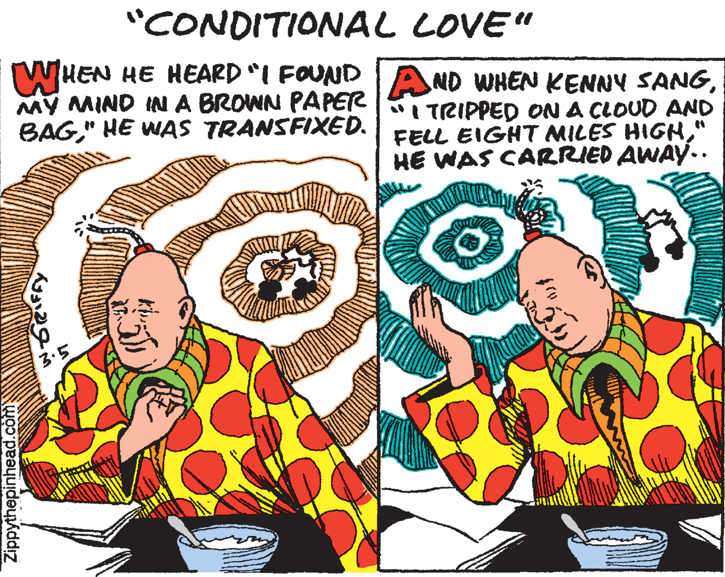Humour OCR: "CONDITIONAL LOVE" WHEN HE HEARD I FOUNDIAND WHENKENNY SANGMY MIND INA BROWN PAPET | TRIPPED ON A CLOUD AND BAG" HE WAS TRANSFIXED. FELL EIGHT MILES HIGH" HE WAS CARRIED AWAY.. 3.5 Zippythepinhead.com "CONDITIONAL LOVE" WHEN HE HEARD I FOUNDIAND WHENKENNY SANGMY MIND INA BROWN PAPET | TRIPPED ON A CLOUD AND BAG" HE WAS TRANSFIXED. FELL EIGHT MILES HIGH" HE WAS CARRIED AWAY.. 3.5 Zippythepinhead.com