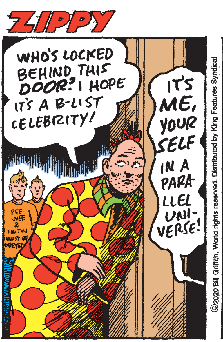Comic book OCR: ZIPPY WHO'S LOCKED BEHIND THIS DOOR?I HOPE ITS A B-LIST CELEBZITY! IT'S MEYOUR SELF IN A PARA LLEL UNI- VERSE! PEE- WEE TIAS TIN MUST DE VEYE ©2020 Bill GriftithWorld rights reserved. Distributed by King Features Syndicat ZIPPY WHO'S LOCKED BEHIND THIS DOOR?I HOPE ITS A B-LIST CELEBZITY! IT'S MEYOUR SELF IN A PARA LLEL UNI- VERSE! PEE- WEE TIAS TIN MUST DE VEYE ©2020 Bill GriftithWorld rights reserved. Distributed by King Features Syndicat