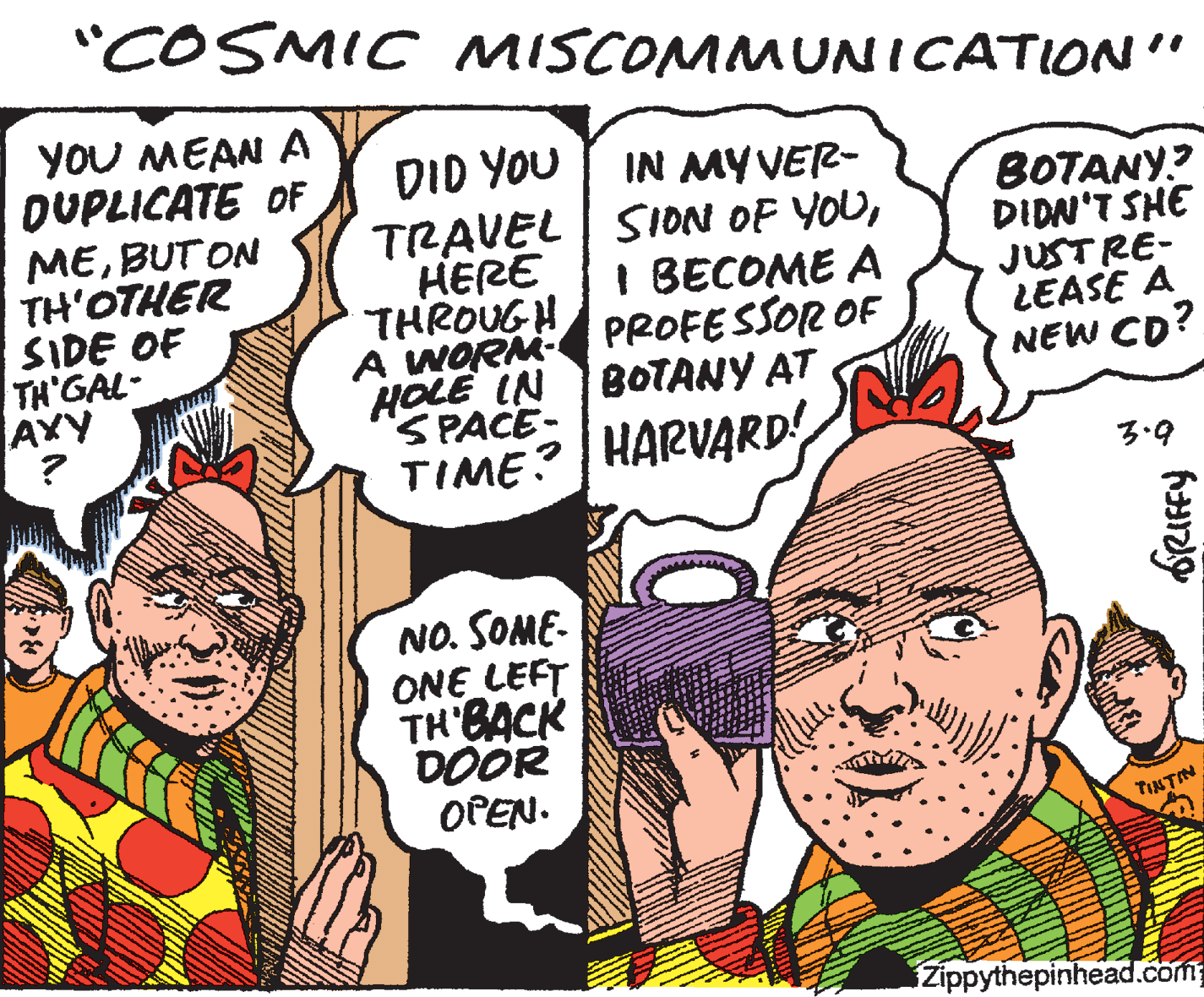 Organism OCR: "COSMIC MISCOMMUNICATION" YOU MEAN A DUPLICATE OF MEBUT ON TH'OTHER SIDE OF TH GAL- AXY ? DID YOU IN MY VER- TRAVEL | SION OF YOUHERE THROUGH A WORM PROFESSOR OF HOLE IN BOTANY AT SPACE- BOTANY? DIDN'T SHE JUSTRE- LEASE A NEW CD? I BECOME A TIME? HARVARD! 3.9 NO. SOME- ONE LEFT TH BACK DOOR OPEN. TINTIN Zippythepinhead.com "COSMIC MISCOMMUNICATION" YOU MEAN A DUPLICATE OF MEBUT ON TH'OTHER SIDE OF TH GAL- AXY ? DID YOU IN MY VER- TRAVEL | SION OF YOUHERE THROUGH A WORM PROFESSOR OF HOLE IN BOTANY AT SPACE- BOTANY? DIDN'T SHE JUSTRE- LEASE A NEW CD? I BECOME A TIME? HARVARD! 3.9 NO. SOME- ONE LEFT TH BACK DOOR OPEN. TINTIN Zippythepinhead.com