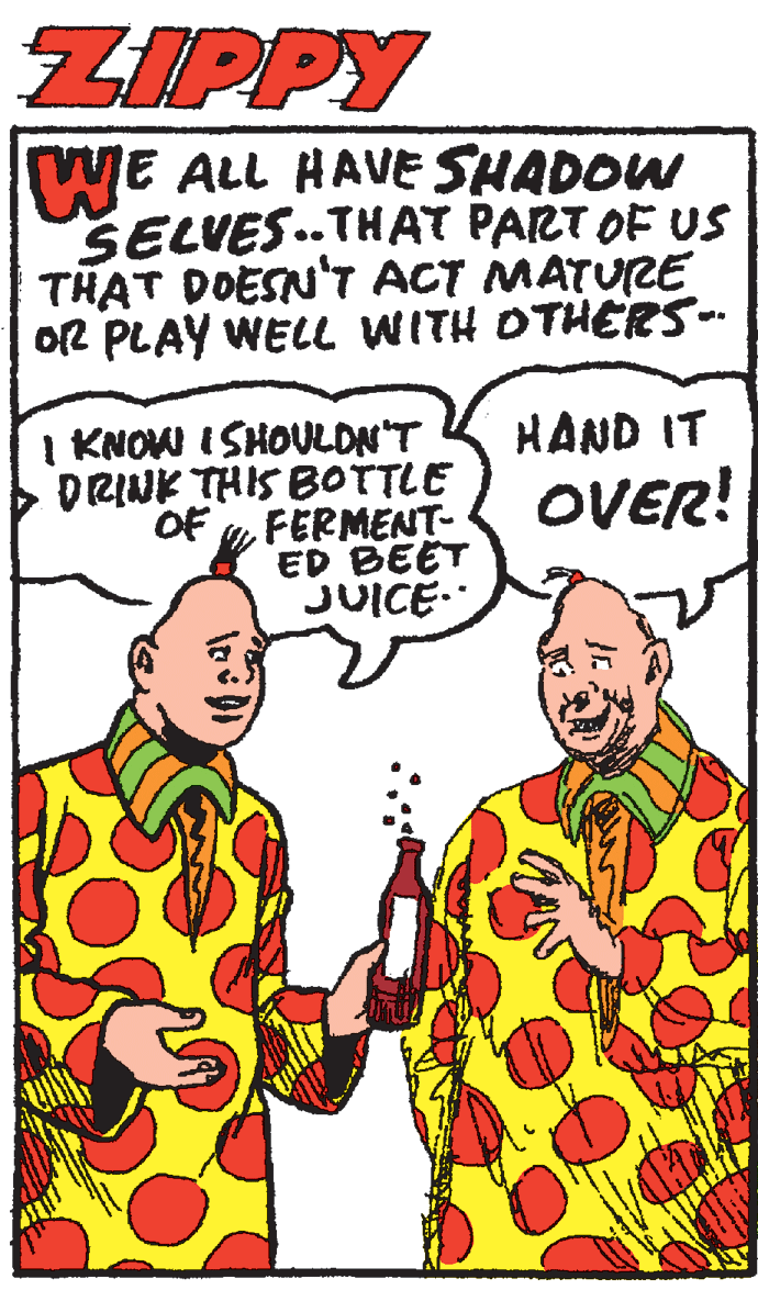 Organism OCR: ZIPPY WE ALL HAVE SHADOW SELVES.THAT PART OF US THAT DOESN'T ACT MATURE OR PLAY WELL WITH OTHERS-. I KNOWI I SHOULDN'T DRINK THIS BOTTLE OF yFERMENT- ED BEET JUICE- HAND IT OVER! ZIPPY WE ALL HAVE SHADOW SELVES.THAT PART OF US THAT DOESN'T ACT MATURE OR PLAY WELL WITH OTHERS-. I KNOWI I SHOULDN'T DRINK THIS BOTTLE OF yFERMENT- ED BEET JUICE- HAND IT OVER!