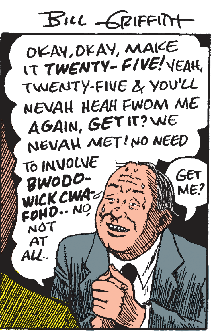 Pleased OCR: BiLl GRIFFITH OKAYMAKE IT TWENTY- FIVE!VEAHTWENTY-FIVE & YOU'LL NEVAH HEAH FWOM ME AGAINGET IT?WE NEVAH METINO NEED To INVOLVE BWODO- WICK CWA FOHD.. NO NOT AT ALL. GET ME? BiLl GRIFFITH OKAYMAKE IT TWENTY- FIVE!VEAHTWENTY-FIVE & YOU'LL NEVAH HEAH FWOM ME AGAINGET IT?WE NEVAH METINO NEED To INVOLVE BWODO- WICK CWA FOHD.. NO NOT AT ALL. GET ME?