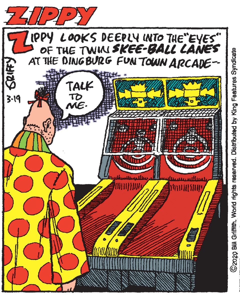 Humour OCR: ZIPPY IPPY LOOKS DEEPLY INTO THE EYES" OF THE TWIN SKEE-BALL LANES AT THE DING BURG FUN TOWN ARCADE- TALK TO ME. 3-19 * SRIFFY ©2020 BUI Grifith. World rights reserved. Distributed by King Features Syndicate ZIPPY IPPY LOOKS DEEPLY INTO THE EYES" OF THE TWIN SKEE-BALL LANES AT THE DING BURG FUN TOWN ARCADE- TALK TO ME. 3-19 * SRIFFY ©2020 BUI Grifith. World rights reserved. Distributed by King Features Syndicate