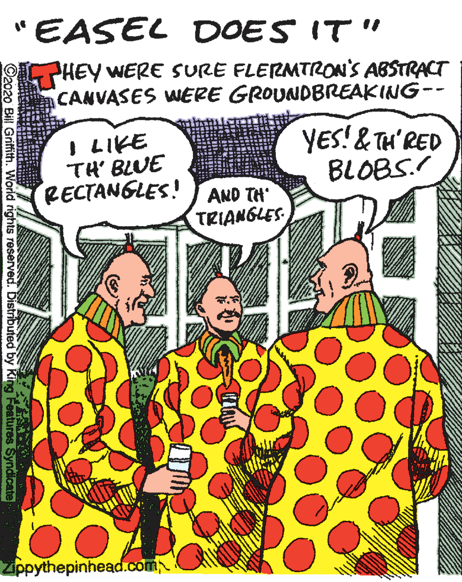 Publication OCR: "EASEL DOES IT" PHEY WERE SURE FLERMTRON'S ABSTRACT CANVASES WERE GROUNDBREAKING-- I LIKE TH' BLUE RECTANGLES! YES! & TH'RED BLOBS. AND TH TRIANGLES Zippythepinhead.com ©2020 Bill Gritfith. World rights reserved. Distributed by King Features Syndicate "EASEL DOES IT" PHEY WERE SURE FLERMTRON'S ABSTRACT CANVASES WERE GROUNDBREAKING-- I LIKE TH' BLUE RECTANGLES! YES! & TH'RED BLOBS. AND TH TRIANGLES Zippythepinhead.com ©2020 Bill Gritfith. World rights reserved. Distributed by King Features Syndicate