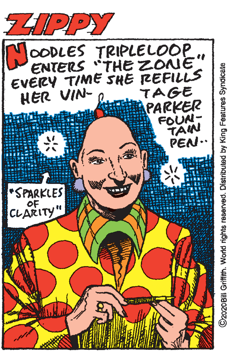 Art OCR: ZIPPY No OODLES TRIPLELOOP ENTERS "THE ZONE EVERY TIME SHE REFILLS TAGE PARKER FOUN- TAIN PEN.. HER VIN- *SPARKLES OF CLARITY" ©2020Bill Griffith. World rights reserved. Distributed by King Features Syndicate ZIPPY No OODLES TRIPLELOOP ENTERS "THE ZONE EVERY TIME SHE REFILLS TAGE PARKER FOUN- TAIN PEN.. HER VIN- *SPARKLES OF CLARITY" ©2020Bill Griffith. World rights reserved. Distributed by King Features Syndicate