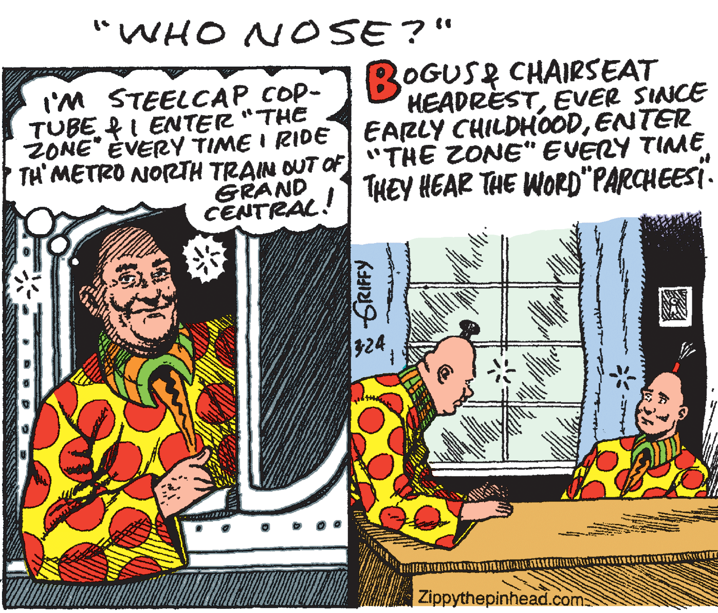 Conversation OCR: "WHO NOSE?" BOGUSR CHAIRSEAT HEADRÈSTEVER SINCE EARLY CHILDHOODENTER TH' METRO NORTH TRAIN OUT OF "THE ZONE" EVERY TIME THEY HEAR THE WOR0"PARCHEESI. t'M STEELCAP COP- TUBE RI ENTER "THE ZONE" ÈVERY TIME I RIDE of GRAND CENTRAL! 324 |Zippythepinhead.com "WHO NOSE?" BOGUSR CHAIRSEAT HEADRÈSTEVER SINCE EARLY CHILDHOODENTER TH' METRO NORTH TRAIN OUT OF "THE ZONE" EVERY TIME THEY HEAR THE WOR0"PARCHEESI. t'M STEELCAP COP- TUBE RI ENTER "THE ZONE" ÈVERY TIME I RIDE of GRAND CENTRAL! 324 |Zippythepinhead.com