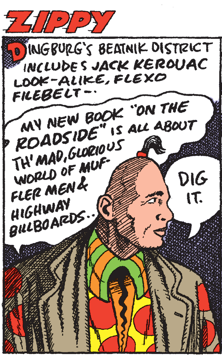 Drawing OCR: ZIPPY DINGBURG'S BEATNIK DISTRICT INCLUDES JACK KEROUAC LOOK-ALIKEFLEXO FILEBELT -. MY NEW BOOK "ON THE ROADSIDE"iS ALL ABOUT TH'MADGLORIOUS WORLD OF MUF- FLER MEN4 HIGHWAY BULBOARDS.. DIG IT. ZIPPY DINGBURG'S BEATNIK DISTRICT INCLUDES JACK KEROUAC LOOK-ALIKEFLEXO FILEBELT -. MY NEW BOOK "ON THE ROADSIDE"iS ALL ABOUT TH'MADGLORIOUS WORLD OF MUF- FLER MEN4 HIGHWAY BULBOARDS.. DIG IT.