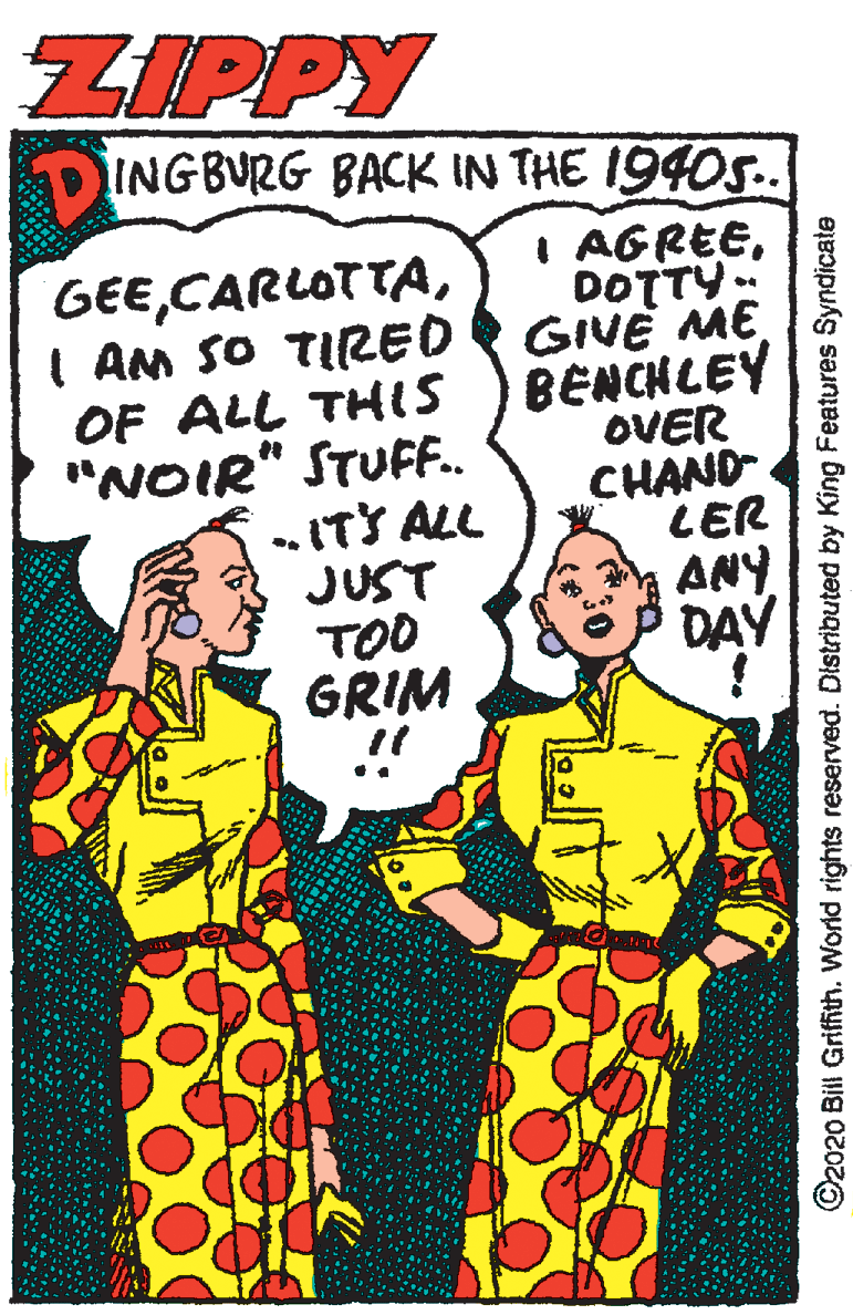 Font OCR: ZIPPY DINGBURG BACK IN THE 1940S.. I AGREEDOTTY. GIVE ME BENCHLEY OVER CHAND LER ANY DAY GEEI AM SO TIRED OF ALL THIS "NOIR" STUFF.. „ITS ALL JUST TOO GRIM ©2020 Bill Grifith. World rights reserved. Distributed by King Features Syndicate ZIPPY DINGBURG BACK IN THE 1940S.. I AGREEDOTTY. GIVE ME BENCHLEY OVER CHAND LER ANY DAY GEEI AM SO TIRED OF ALL THIS "NOIR" STUFF.. „ITS ALL JUST TOO GRIM ©2020 Bill Grifith. World rights reserved. Distributed by King Features Syndicate