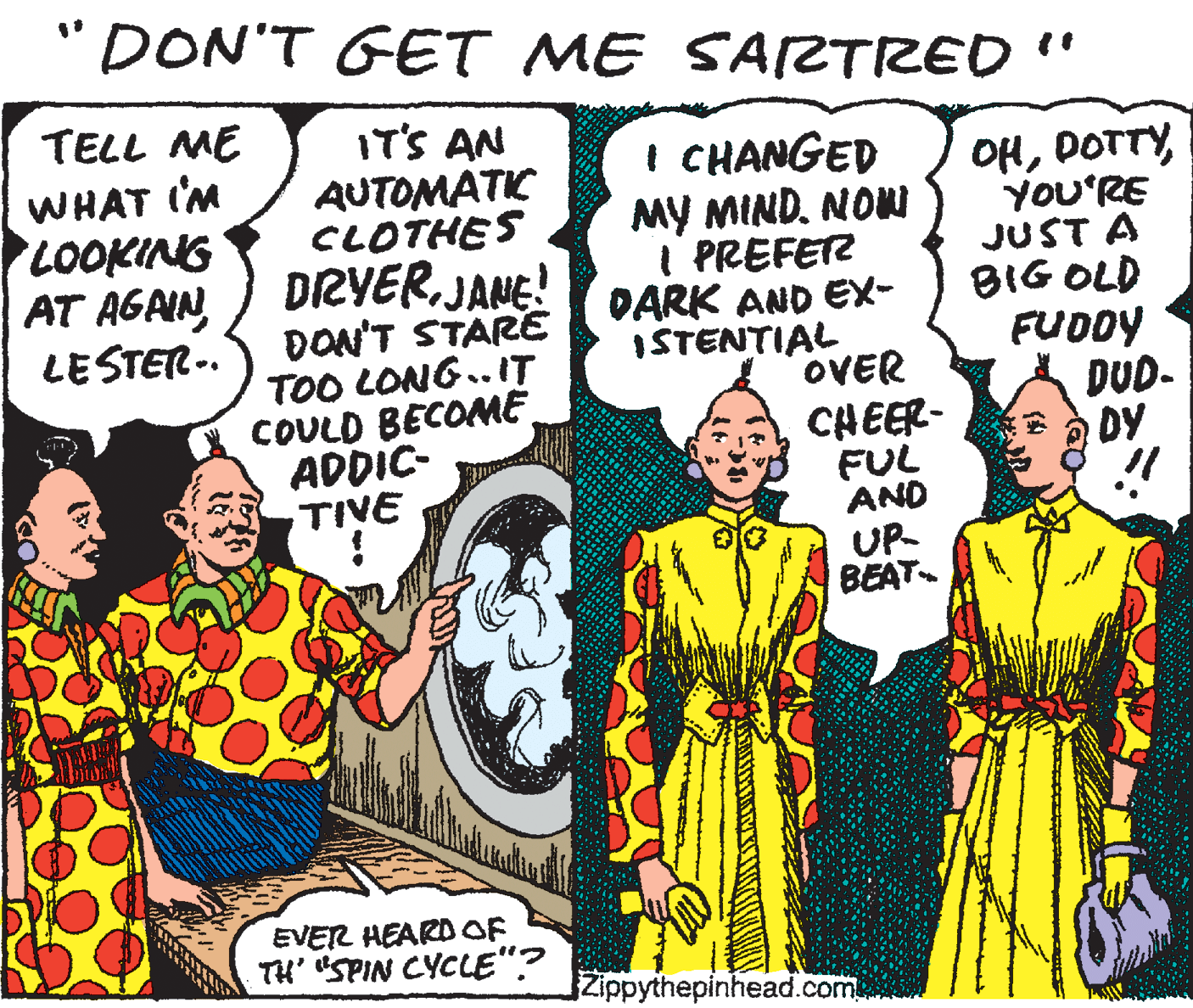 Comics OCR: "DON'T GET ME SARTRED " TELL ME IT'S AN AUTOMATIC CLOTHES DRYERJANE! ÐON'T STARE TOO LONG.. IT COULD BECOME ADDIC- TIVE I CHANGED MY MINDNONU I PREFETZ DARK AND EX- ISTENTIAL OVER CHEER- FUL AND OHYOU'RE JUST A BIG OLD FUDDY DUD- DY WHAT I'M LOOKING AT AGAINLESTER-. UP BEAT EVER HEARD OF TH' SPIN CYCLE"? Zippythepinhead.com "DON'T GET ME SARTRED " TELL ME IT'S AN AUTOMATIC CLOTHES DRYERJANE! ÐON'T STARE TOO LONG.. IT COULD BECOME ADDIC- TIVE I CHANGED MY MINDNONU I PREFETZ DARK AND EX- ISTENTIAL OVER CHEER- FUL AND OHYOU'RE JUST A BIG OLD FUDDY DUD- DY WHAT I'M LOOKING AT AGAINLESTER-. UP BEAT EVER HEARD OF TH' SPIN CYCLE"? Zippythepinhead.com