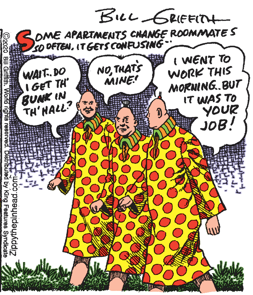 Font OCR: BILL GRIEFITH SOME APARTMENTS CHANGE ROOMMATE S SO OFTENIT GETS CONFUSING WAIT.. DO I GET TH' BUNK IN TH'HALL? I WENT TO WORK THIS MORNING..BUT IT WAS TO YOUR JOB! NOTHATS MINE! ©2020 Bill Griffith. World rights reserved. Distributed by King Features Syndicate Zippythepinhead.com BILL GRIEFITH SOME APARTMENTS CHANGE ROOMMATE S SO OFTENIT GETS CONFUSING WAIT.. DO I GET TH' BUNK IN TH'HALL? I WENT TO WORK THIS MORNING..BUT IT WAS TO YOUR JOB! NOTHATS MINE! ©2020 Bill Griffith. World rights reserved. Distributed by King Features Syndicate Zippythepinhead.com