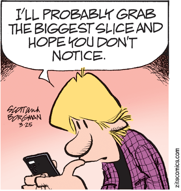 Fictional character OCR: I'LL PROBABLY GRAB THE BIGGEST SLICE AND HOPE YOU DON'T NOTICE. GLOTTand BORGNAN 3:25 zitscomics.com I'LL PROBABLY GRAB THE BIGGEST SLICE AND HOPE YOU DON'T NOTICE. GLOTTand BORGNAN 3:25 zitscomics.com