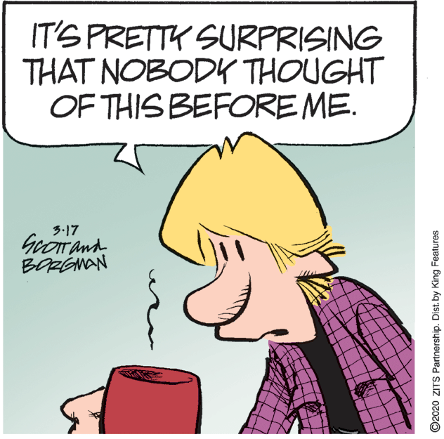 Comic book OCR: IT'S PRETTK SURPRISING THAT NOBODK THOUGHT OF THIS BEFORE ME. 3.17 GeOT and BORGNAN ©2020 ZITS Partnership. Dist. by King Features IT'S PRETTK SURPRISING THAT NOBODK THOUGHT OF THIS BEFORE ME. 3.17 GeOT and BORGNAN ©2020 ZITS Partnership. Dist. by King Features