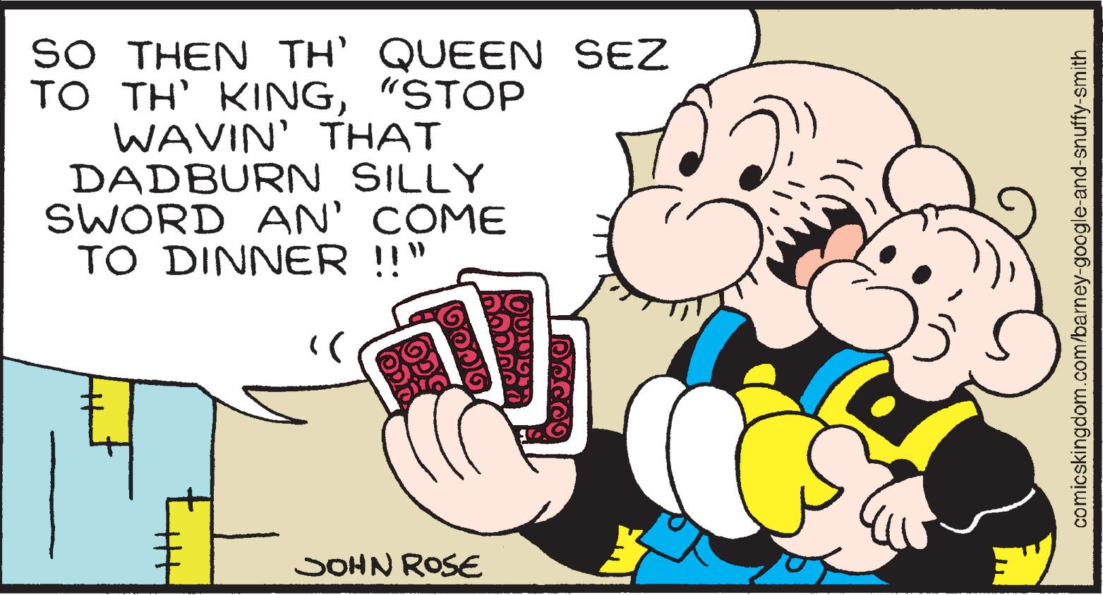 Font OCR: SO THEN TH' QUEEN SEZ TO TH' KING"STOP WAVIN' THAT DADBURN SILLY SWORD AN' COME TO DINNER !!" SOHN ROSE comicskingdom.com/barney-google-and-snuffy-smith SO THEN TH' QUEEN SEZ TO TH' KING"STOP WAVIN' THAT DADBURN SILLY SWORD AN' COME TO DINNER !!" SOHN ROSE comicskingdom.com/barney-google-and-snuffy-smith