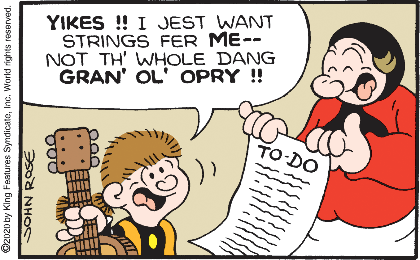 Organism OCR: YIKES ! I JEST WANT STRINGS FER ME-- NOT TH' WHOLE DANG GRAN' OL' OPRY !! TO-DO ©2020 by King Features SyndicateInc. World rights reserved. SOHN ROSE YIKES ! I JEST WANT STRINGS FER ME-- NOT TH' WHOLE DANG GRAN' OL' OPRY !! TO-DO ©2020 by King Features SyndicateInc. World rights reserved. SOHN ROSE