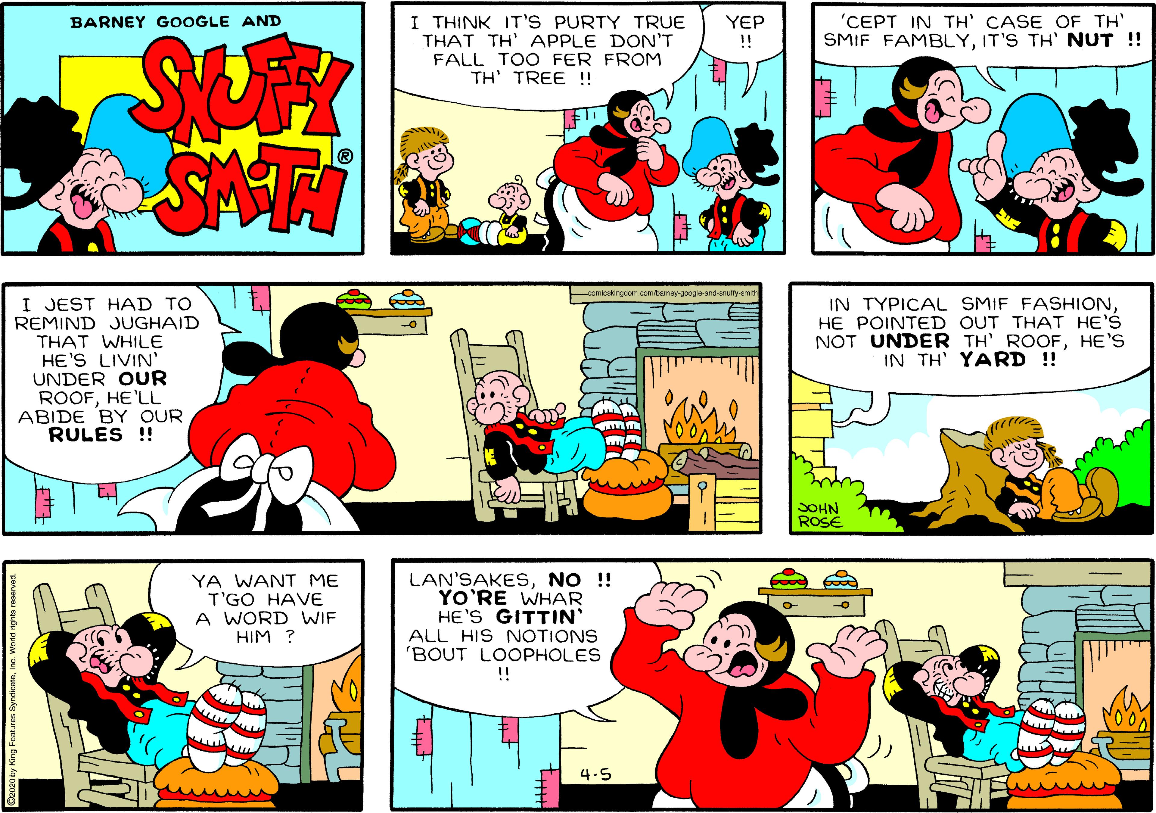 Yellow OCR: I THINK IT'S PURTY TRUE THAT TH' APPLE DON'T FALL TOO FER FROM TH' TREE !! YEP !! 'CEPT IN TH' CASE OF TH' SMIF FAMBLYIT'S TH' NUT ! BARNEY GOOGLE AND SUK SATI comicskingdom.com/bamey-googe and-snuty smith I JEST HAD TO REMIND JUGHAID THAT WHILE HE'S LIVIN' UNDER OUR ROOFHE'LL ABIDE BY OUR RULES ! IN TYPICAL SMIF FASHIONHE POINTED OUT THAT HE'S NOT UNDER TH' ROOFHE'S IN TH' YARD !! SOHN ROSE YA WANT ME T'GO HAVE A WORD WIF HIM ? LAN'SAKESNO !! YO'RE WHAR HE'S GITTIN ALL HIS NOTIONS 'BOUT LOOPHOLES !! -o 4.5 I THINK IT'S PURTY TRUE THAT TH' APPLE DON'T FALL TOO FER FROM TH' TREE !! YEP !! 'CEPT IN TH' CASE OF TH' SMIF FAMBLYIT'S TH' NUT ! BARNEY GOOGLE AND SUK SATI comicskingdom.com/bamey-googe and-snuty smith I JEST HAD TO REMIND JUGHAID THAT WHILE HE'S LIVIN' UNDER OUR ROOFHE'LL ABIDE BY OUR RULES ! IN TYPICAL SMIF FASHIONHE POINTED OUT THAT HE'S NOT UNDER TH' ROOFHE'S IN TH' YARD !! SOHN ROSE YA WANT ME T'GO HAVE A WORD WIF HIM ? LAN'SAKESNO !! YO'RE WHAR HE'S GITTIN ALL HIS NOTIONS 'BOUT LOOPHOLES !! -o 4.5
