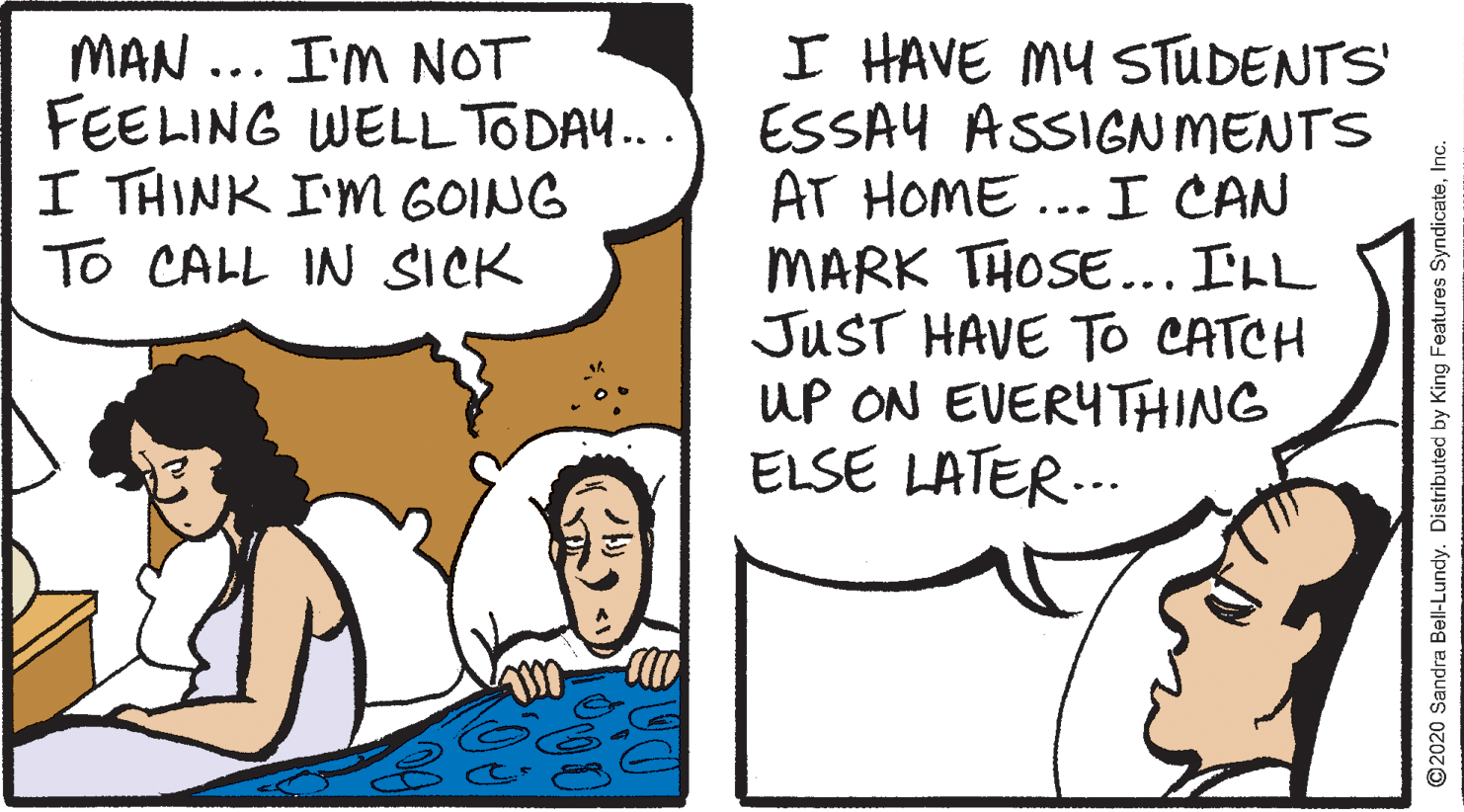 Humour OCR: MAN ... I'M NOT FEELING WELL TODA... I THINK I'M GOING To CALL IN SICK I HAVE MY STUDENTS' ESSAY ASSIGN MENTS AT HOME ... I CAN MARK THOSE... ILL JUST HAVE To CATCH UP ON EVERYTHING ELSE LATER... 2020 Sandra Bell-Lundy. Distributed by King Features SyndicateMAN ... I'M NOT FEELING WELL TODA... I THINK I'M GOING To CALL IN SICK I HAVE MY STUDENTS' ESSAY ASSIGN MENTS AT HOME ... I CAN MARK THOSE... ILL JUST HAVE To CATCH UP ON EVERYTHING ELSE LATER... 2020 Sandra Bell-Lundy. Distributed by King Features Syndicate