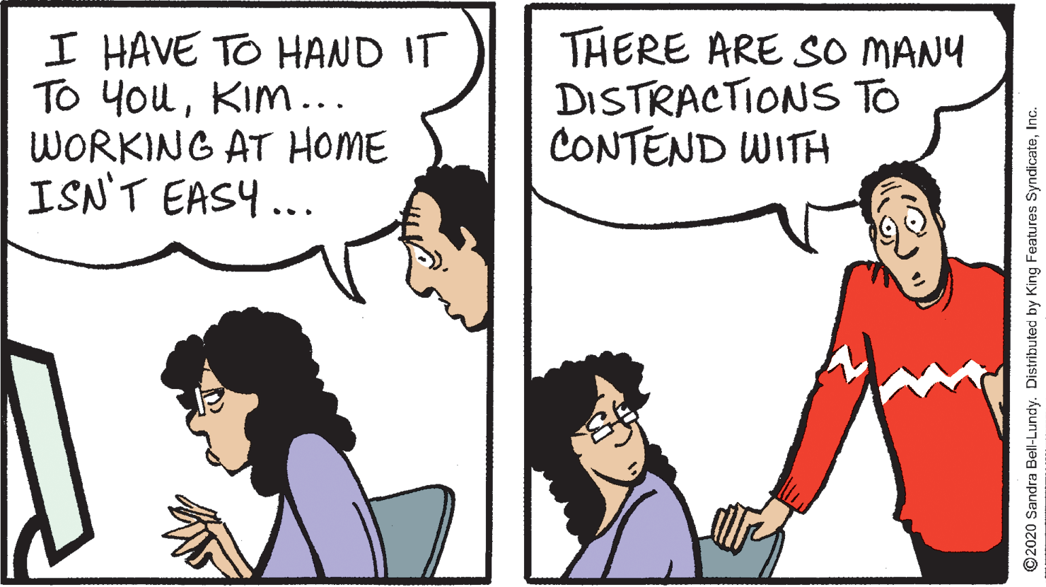Cartoon OCR: I HAVE TO HAND IT TO YouKim... WORKING AT HOME ISN'T EASY ... THERE ARE So MANY DISTRACTIONS TO CONTEND WITH ©2020 Sandra Bell-Lundy. Distributed by King Features SyndicateInc. I HAVE TO HAND IT TO YouKim... WORKING AT HOME ISN'T EASY ... THERE ARE So MANY DISTRACTIONS TO CONTEND WITH ©2020 Sandra Bell-Lundy. Distributed by King Features Syndicate