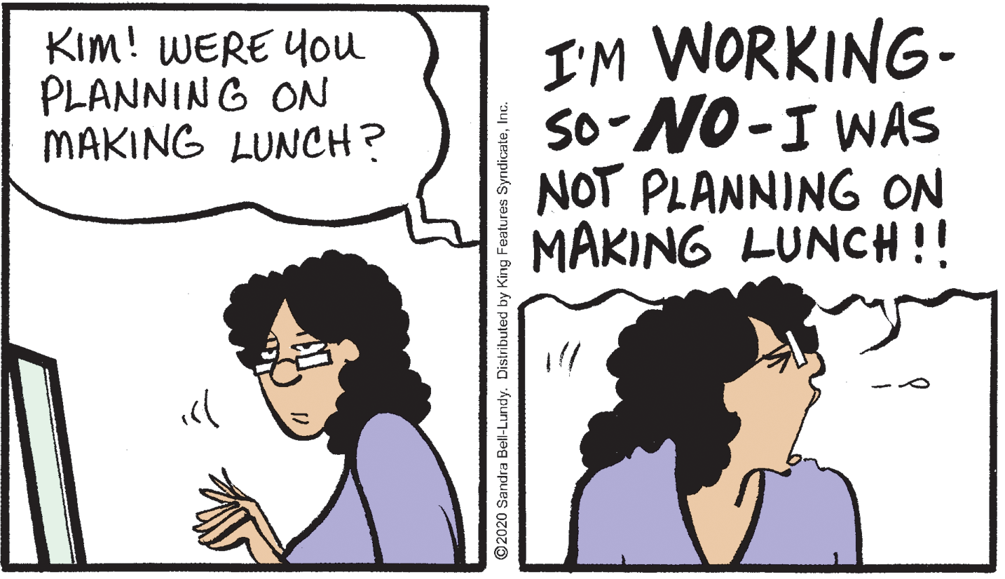 Sharing OCR: KIm! WERE Y0u PLANNING ON MAKING LUNCH? I'M WORKING- so-NO-I WAS NOT PLANNING ON MAKING LUNCH !! ©2020 Sandra Bell-Lundy. Distributed by King Features SyndicateInc. KIm! WERE Y0u PLANNING ON MAKING LUNCH? I'M WORKING- so-NO-I WAS NOT PLANNING ON MAKING LUNCH !! ©2020 Sandra Bell-Lundy. Distributed by King Features Syndicate