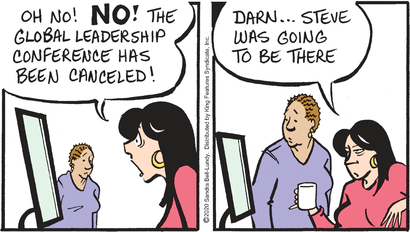 Comic book OCR: OH NO! NO! THE GLOBAL LEADERSHIP CONFERENCE HAS BEEN CANCELED! DARN... STEVE WAS GOING TO BE THERE ©2020 Sandra Bell-Lundy. Distributed by King Features SyndicateInc. OH NO! NO! THE GLOBAL LEADERSHIP CONFERENCE HAS BEEN CANCELED! DARN... STEVE WAS GOING TO BE THERE ©2020 Sandra Bell-Lundy. Distributed by King Features Syndicate