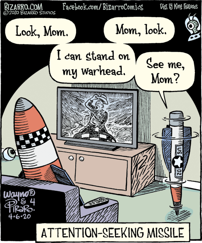 Publication OCR: BIZARRO.COM ©2020 BIZARRO STUDIOS Fadebook.com/ BizarroComics Dist. 9 King features LookMom. Momlook. I can stand on Warhead. See memy Mom? Wayno '& 4 4.6•20 ATTENTION-SEEKING MISSILE 02 BIZARRO.COM ©2020 BIZARRO STUDIOS Fadebook.com/ BizarroComics Dist. 9 King features LookMom. Momlook. I can stand on Warhead. See memy Mom? Wayno '& 4 4.6•20 ATTENTION-SEEKING MISSILE 02
