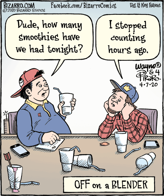 Parallel OCR: BIZARRO.COM © 2020 BIZARRO STUDIOS Facebook.com/BizarroComics Dist Y King Features Dudehow many smoothies have We had tonight? I stopped Counting hours ago. wayno® 4.7.20 OFF on a BLENDER BIZARRO.COM © 2020 BIZARRO STUDIOS Facebook.com/BizarroComics Dist Y King Features Dudehow many smoothies have We had tonight? I stopped Counting hours ago. wayno® 4.7.20 OFF on a BLENDER