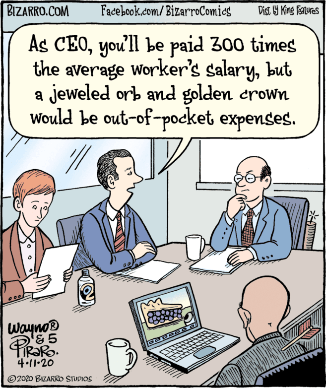 Interaction OCR: BIZARRO.COM Facebook.com/BizarroComics Dist Y King Features As CEOyou'll be paid 300 times the average worker's salarybut a jeweled orb and golden crown Would be out-of-pocket expenses. Wayno® 4-11•20 © 2020 BIZARRO STUDIOS BIZARRO.COM Facebook.com/BizarroComics Dist Y King Features As CEOyou'll be paid 300 times the average worker's salarybut a jeweled orb and golden crown Would be out-of-pocket expenses. Wayno® 4-11•20 © 2020 BIZARRO STUDIOS