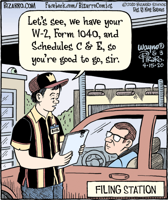 Publication OCR: BIZARRO.COM Facebook.com/BizarroComies © 2020 BIZARRO STUDIOS Dist Y King Features Let's seewe have your W-2and Schedules C & Eso you're good to gosir. Wayno® & 3 4.15.20 ?"? ? BUB FILING STATION BIZARRO.COM Facebook.com/BizarroComies © 2020 BIZARRO STUDIOS Dist Y King Features Let's seewe have your W-2Form 1040and Schedules C & Eso you're good to gosir. Wayno® & 3 4.15.20 ?"? ? BUB FILING STATION