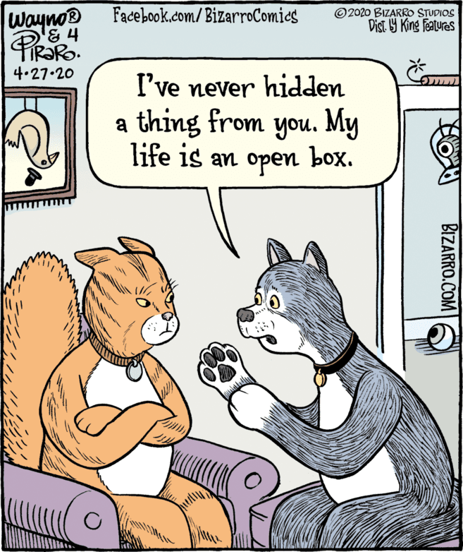 Gesture OCR: Wayno® Facebook.com/ BizarroComies ©2020 BIZARRO STUDIOS Dist Y King features 4.27.20 I've never hidden a thing from you. My life is an open box. BIZARRO.COM Wayno® Facebook.com/ BizarroComies ©2020 BIZARRO STUDIOS Dist Y King features 4.27.20 I've never hidden a thing from you. My life is an open box. BIZARRO.COM
