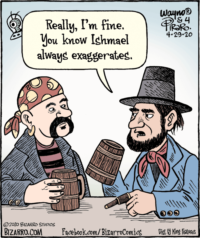 Illustration OCR: Wayno® ReallyI'm fine. You know Ishmael always exaggerates. PiRaRo. 4.29.20 200 © 2020 BIZARRO STUDIOS BIZARRO.COM Facebook.com/ BizarroComies Dist. Y King features Wayno® ReallyI'm fine. You know Ishmael always exaggerates. PiRaRo. 4.29.20 200 © 2020 BIZARRO STUDIOS BIZARRO.COM Facebook.com/ BizarroComies Dist. Y King features
