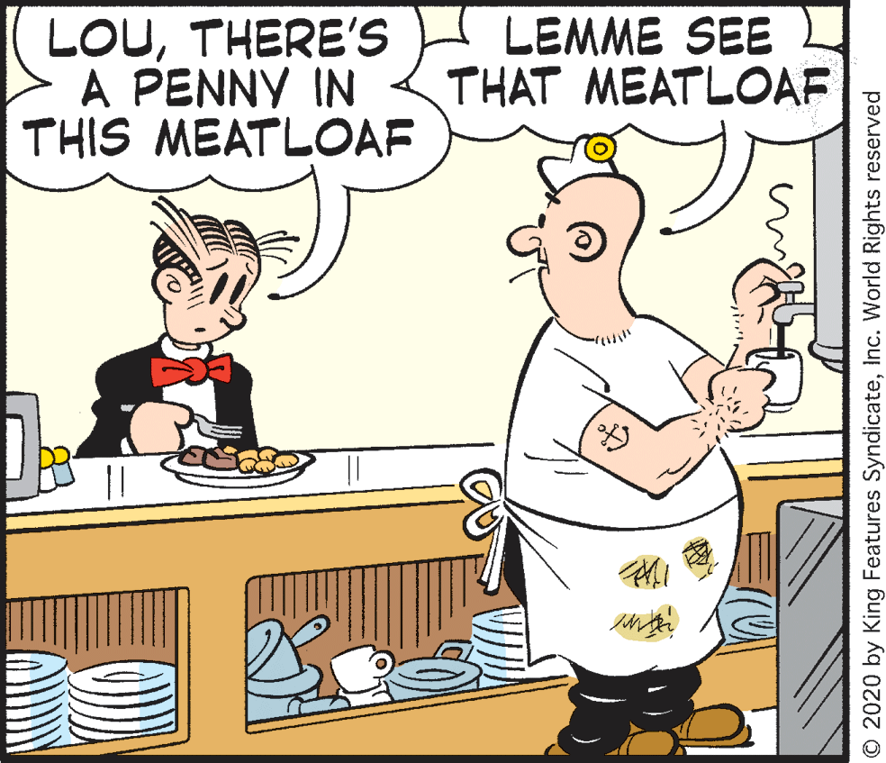 Fiction OCR: LOUTHERE'S A PENNY IN THIS MEATLOAF LEMME SEE THAT MEATLOAF © 2020 by King Features SyndicateInc. World Rights reserved LOUTHERE'S A PENNY IN THIS MEATLOAF LEMME SEE THAT MEATLOAF © 2020 by King Features SyndicateInc. World Rights reserved