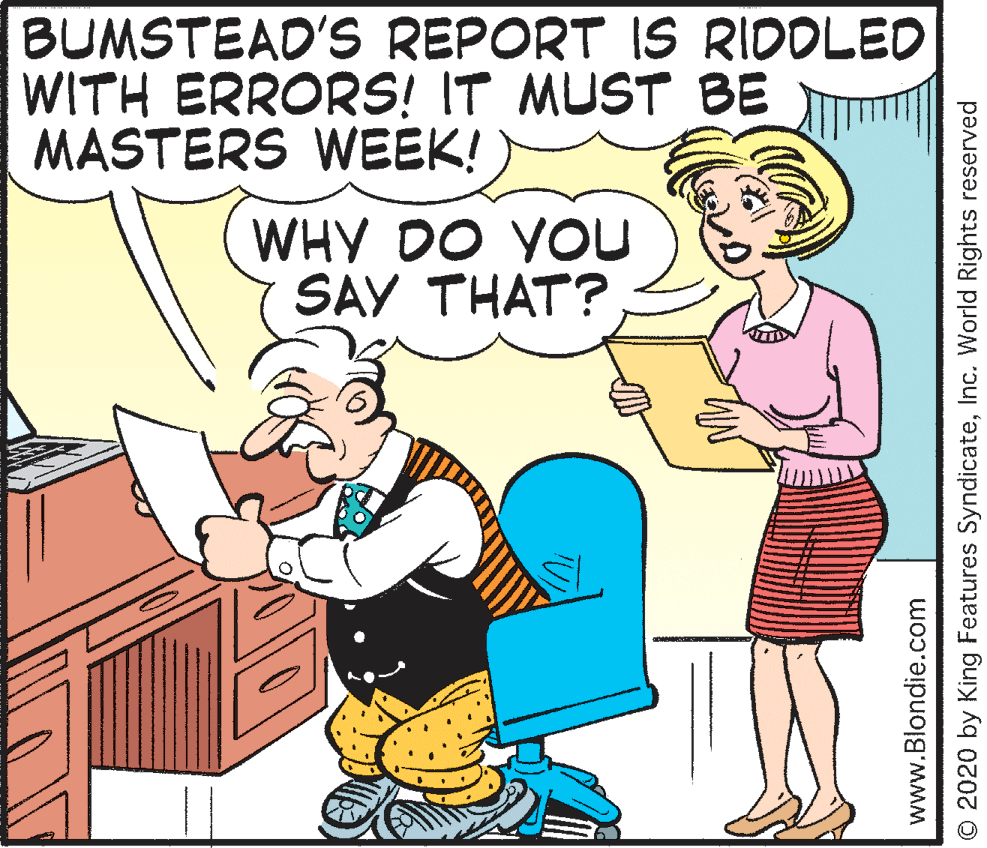 Organism OCR: BUMSTEAD'S REPORT IS RIDOLED WITH ERRORS! IT MUST BE MASTERS WEEK! WHY DO YOU SAY THAT? www.Blondie.com O 2020 by King Features SyndicateInc. World Rights reserved BUMSTEAD'S REPORT IS RIDOLED WITH ERRORS! IT MUST BE MASTERS WEEK! WHY DO YOU SAY THAT? www.Blondie.com O 2020 by King Features SyndicateInc. World Rights reserved