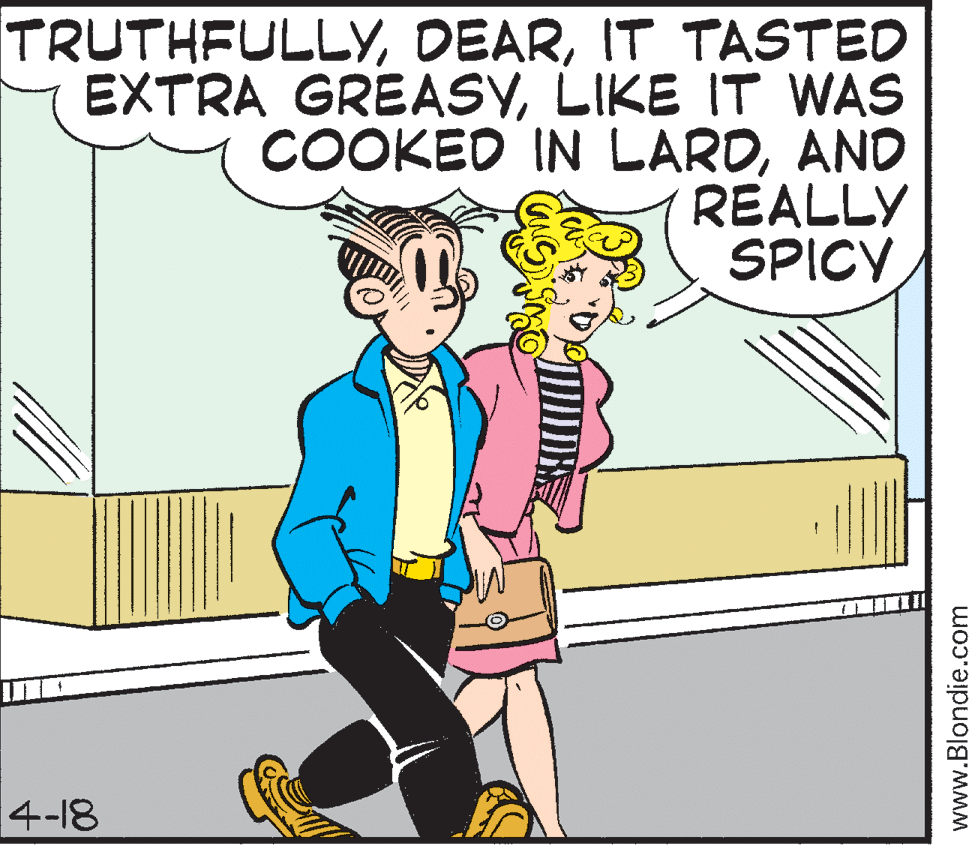 Conversation OCR: TRUTHFULLYIT TASTED EXTRA GREASYLIKE IT WAS COOKED IN LARDAND REALLY SPICY 4-18 www.Blondie.com TRUTHFULLYIT TASTED EXTRA GREASYLIKE IT WAS COOKED IN LARDAND REALLY SPICY 4-18 www.Blondie.com