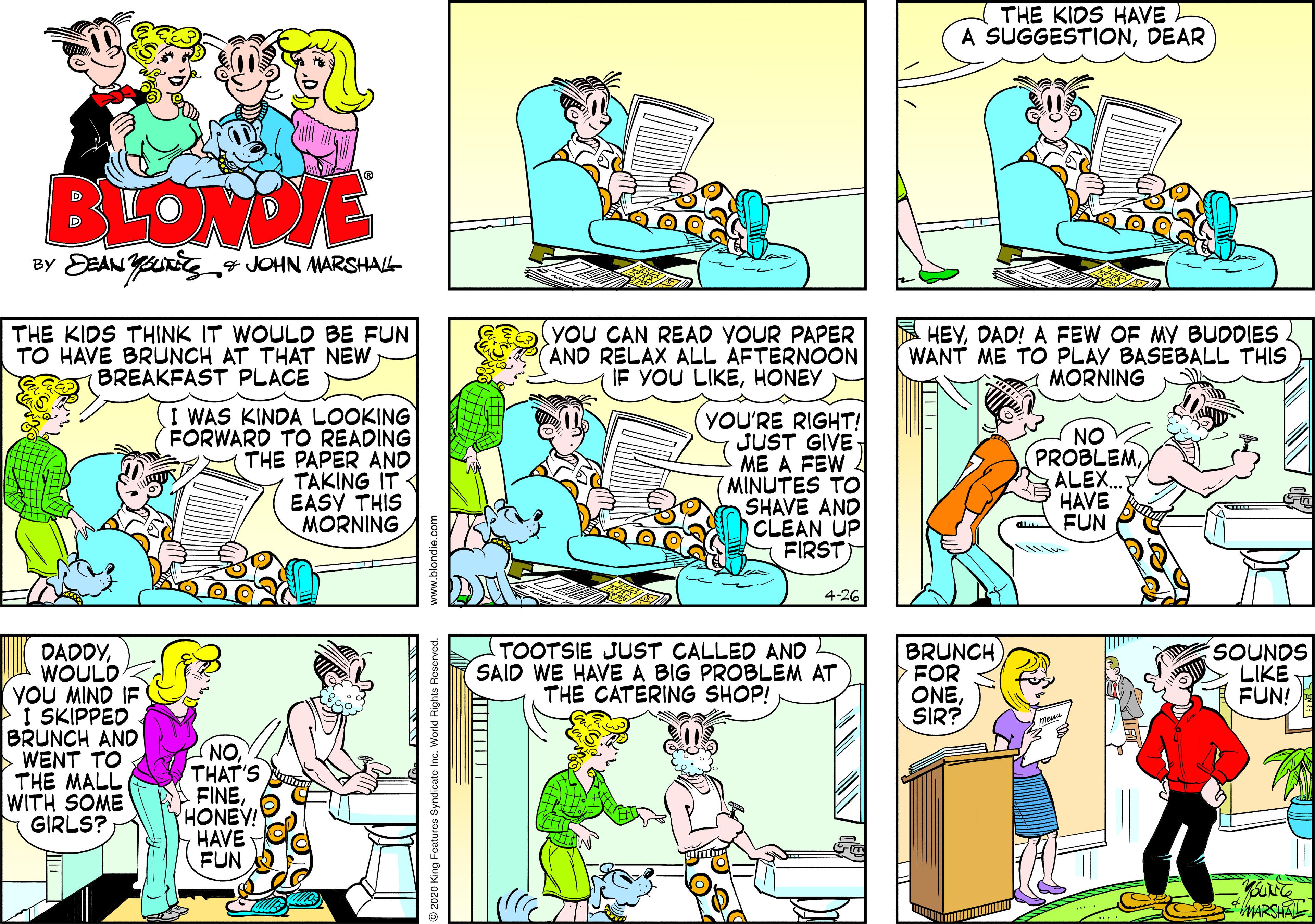 Line OCR: THE KIDS HAVE A SUGGESTIONDEAR BLOWE By EEAN Yn & JOHN MARSHAL THE KIDS THINK IT WOULD BE FUN TO HAVE BRUNCH AT THAT NEW BREAKFAST PLACE YOU CAN READ YOUR PAPER AND RELAX ALL AFTERNOON IF YOU LIKEHONEY HEYDAD! A FEW OF MY BUDDIES WANT ME TO PLAY BASEBALL THIS MORNING I WAS KINDA LOOKING FORWARD TO READING THE PAPER AND TAKING IT EASY THIS MORNING (YOU'RE RIGHT! JUST GIVE ME A FEW MINUTES TO SHAVE AND CLEAN UP E FIRST NO PROBLEMALEX. HAVE FUN 4-26 TOOTSIE JUST CALLED AND SAID WE HAVE A BIG PROBLEM AT THE CATERING SHOP! SOUNDS LIKE FUN! DADDYWOULD YOU MIND IF I SKIPPED BRUNCH AND WENT TO THE MALL WITH SOME GIRLS? BRUNCH FOR ONE SIR? NOTHAT'S FINE HONEY! HAVE FUN MARSHAL 2020 King Features Syndicate In THE KIDS HAVE A SUGGESTIONDEAR BLOWE By EEAN Yn & JOHN MARSHAL THE KIDS THINK IT WOULD BE FUN TO HAVE BRUNCH AT THAT NEW BREAKFAST PLACE YOU CAN READ YOUR PAPER AND RELAX ALL AFTERNOON IF YOU LIKEHONEY HEYDAD! A FEW OF MY BUDDIES WANT ME TO PLAY BASEBALL THIS MORNING I WAS KINDA LOOKING FORWARD TO READING THE PAPER AND TAKING IT EASY THIS MORNING (YOU'RE RIGHT! JUST GIVE ME A FEW MINUTES TO SHAVE AND CLEAN UP E FIRST NO PROBLEMALEX. HAVE FUN 4-26 TOOTSIE JUST CALLED AND SAID WE HAVE A BIG PROBLEM AT THE CATERING SHOP! SOUNDS LIKE FUN! DADDYWOULD YOU MIND IF I SKIPPED BRUNCH AND WENT TO THE MALL WITH SOME GIRLS? BRUNCH FOR ONE SIR? NOTHAT'S FINE HONEY! HAVE FUN MARSHAL 2020 King Features Syndicate In