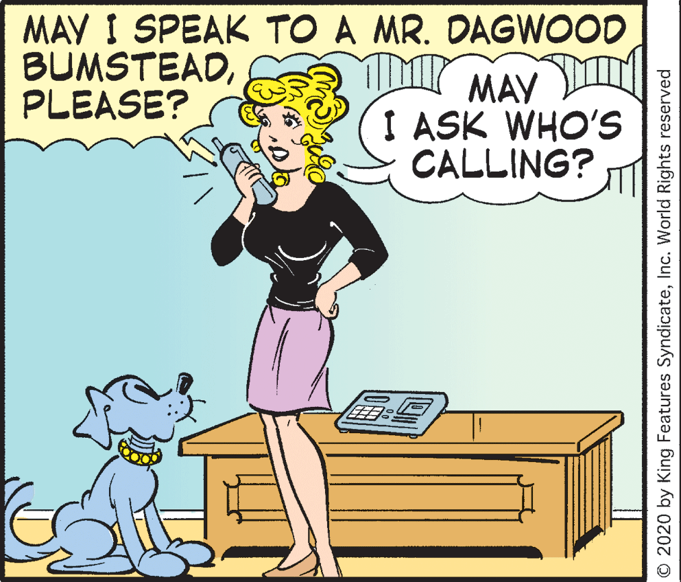 Rectangle OCR: MAY I SPEAK TO A MR. DAGWOOD MAY I ASK WHO'S CALLING? BUMSTEADPLEASE? O 2020 by King Features SyndicateInc. World Rights reserved MAY I SPEAK TO A MR. DAGWOOD MAY I ASK WHO'S CALLING? BUMSTEADPLEASE? O 2020 by King Features SyndicateInc. World Rights reserved