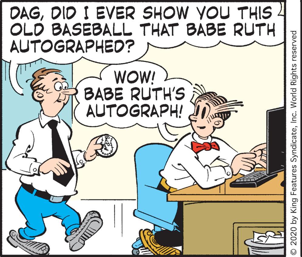 Animated cartoon OCR: DAGDID I EVER SHOW YOU THIS OLD BASEBALL THAT BABE RUTH AUTOGRAPHED? WOW! BABE RUTH'S AUTOGRAPH! O 2020 by King Features SyndicateInc. World Rights reserved DAGDID I EVER SHOW YOU THIS OLD BASEBALL THAT BABE RUTH AUTOGRAPHED? WOW! BABE RUTH'S AUTOGRAPH! O 2020 by King Features SyndicateInc. World Rights reserved