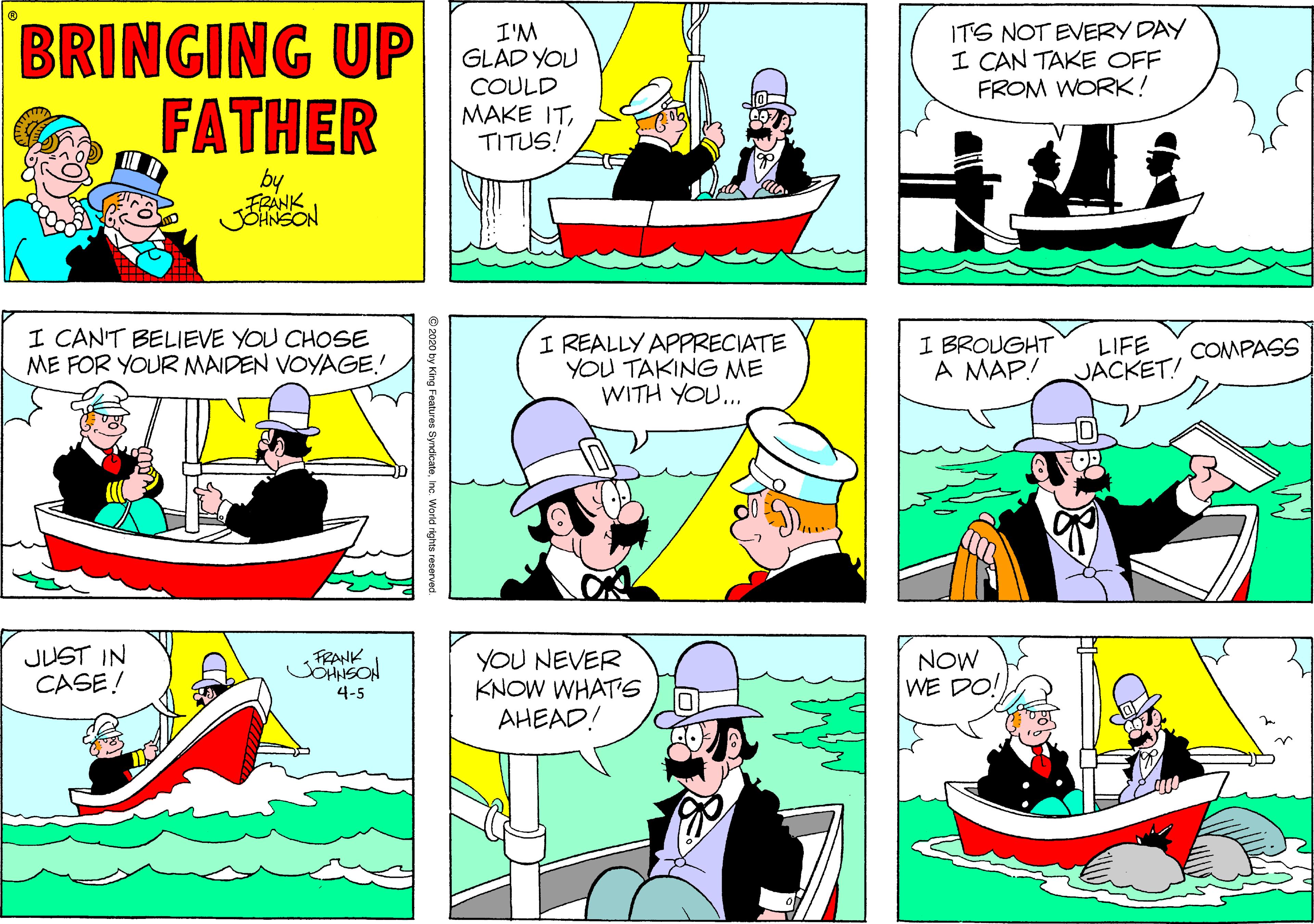 Illustration OCR: BRINGING UP FATHER I'M GLAD YOU COULD MAKE ITTITUS! ITS NOT EVERY DAY I CAN TAKE OFF FROM WORK! by FRANK JOHNSON I CAN'T BELIEVE YOU CHOSE ME FOR YOUR MAIDEN VOYAGE! I REALLY APPRECIATE YOU TAKING ME WITH YOU... I BROUGHT A MAP! LIFE JACKET! COMPASS JUST IN CASE! YOU NEVER KNOW WHATS AHEAD! FRANK JOHNSON NOW WE DO! 4-5 by King Features SyndicateInc. World rights reserved. BRINGING UP FATHER I'M GLAD YOU COULD MAKE ITTITUS! ITS NOT EVERY DAY I CAN TAKE OFF FROM WORK! by FRANK JOHNSON I CAN'T BELIEVE YOU CHOSE ME FOR YOUR MAIDEN VOYAGE! I REALLY APPRECIATE YOU TAKING ME WITH YOU... I BROUGHT A MAP! LIFE JACKET! COMPASS JUST IN CASE! YOU NEVER KNOW WHATS AHEAD! FRANK JOHNSON NOW WE DO! 4-5 by King Features SyndicateInc. World rights reserved.