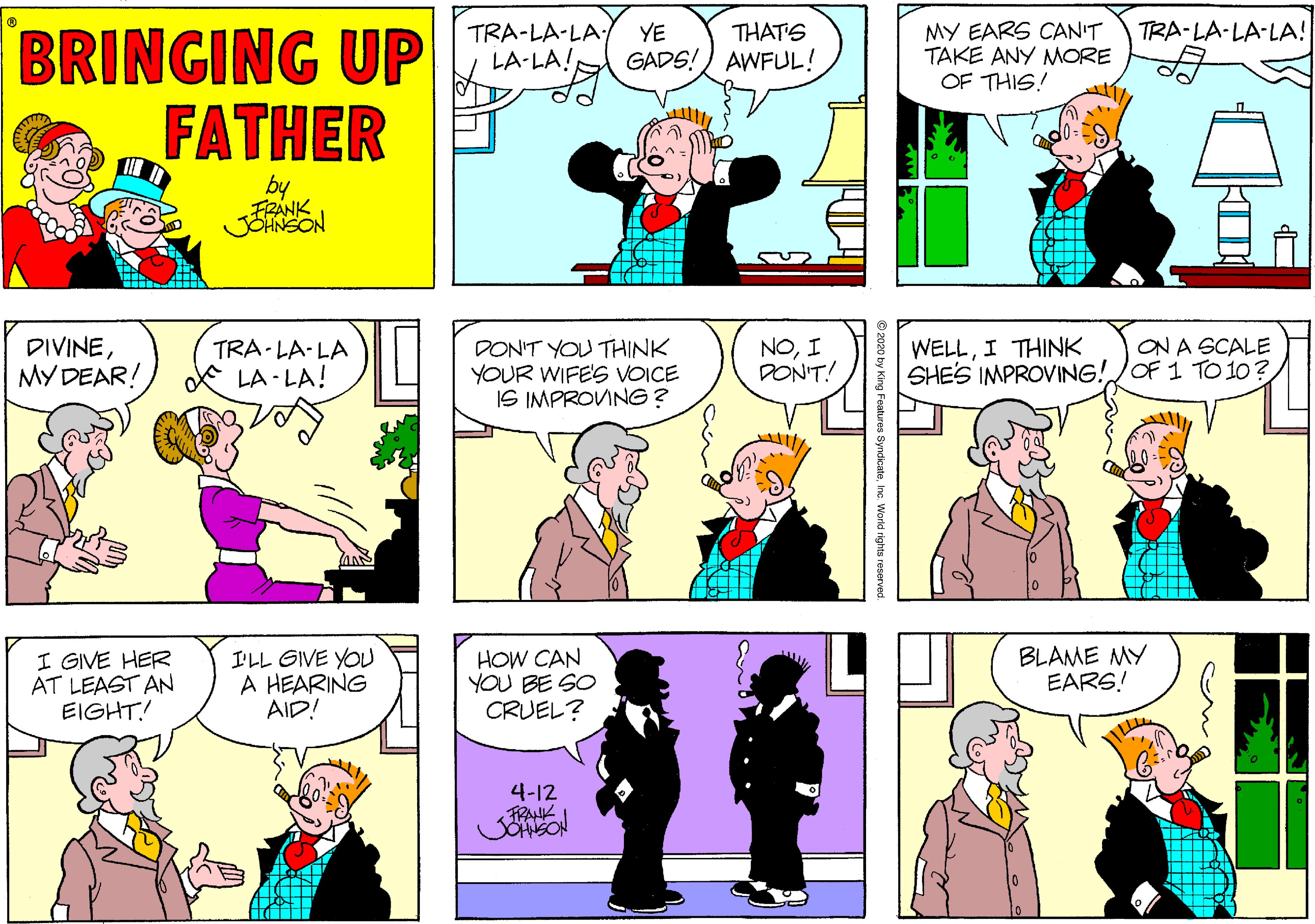 Comic book OCR: TRA-LA-LA LA-LA! YE GADS!) AWFUL! MY EARS CAN'T TAKE ANY MORE OF THIS! THAT'S TRA-LA-LA-LA! BRINGING UP FATHER by FRANK JSHNSON WELLI THINK SHES IMPROVING!JOF 1 TO 10? ON A SCALE DIVINEMY DEAR! TRA- LA- LA * LA - LA! DON'T YOU THINK YOUR WIFE'S VOICE IS IMPROVING? NOI PONT! I GIVE HER AT LEAST AN EIGHT! I'LL GIVE YOU A HEARING AID! HOW CAN YOU BE SO CRUEL? BLAME MY EARS! 4-12 FRANK 9 2020 by King Features SyndicateInc. World rights reserved. TRA-LA-LA LA-LA! YE GADS!) AWFUL! MY EARS CAN'T TAKE ANY MORE OF THIS! THAT'S TRA-LA-LA-LA! BRINGING UP FATHER by FRANK JSHNSON WELLI THINK SHES IMPROVING!JOF 1 TO 10? ON A SCALE DIVINEMY DEAR! TRA- LA- LA * LA - LA! DON'T YOU THINK YOUR WIFE'S VOICE IS IMPROVING? NOI PONT! I GIVE HER AT LEAST AN EIGHT! I'LL GIVE YOU A HEARING AID! HOW CAN YOU BE SO CRUEL? BLAME MY EARS! 4-12 FRANK 9 2020 by King Features SyndicateInc. World rights reserved.