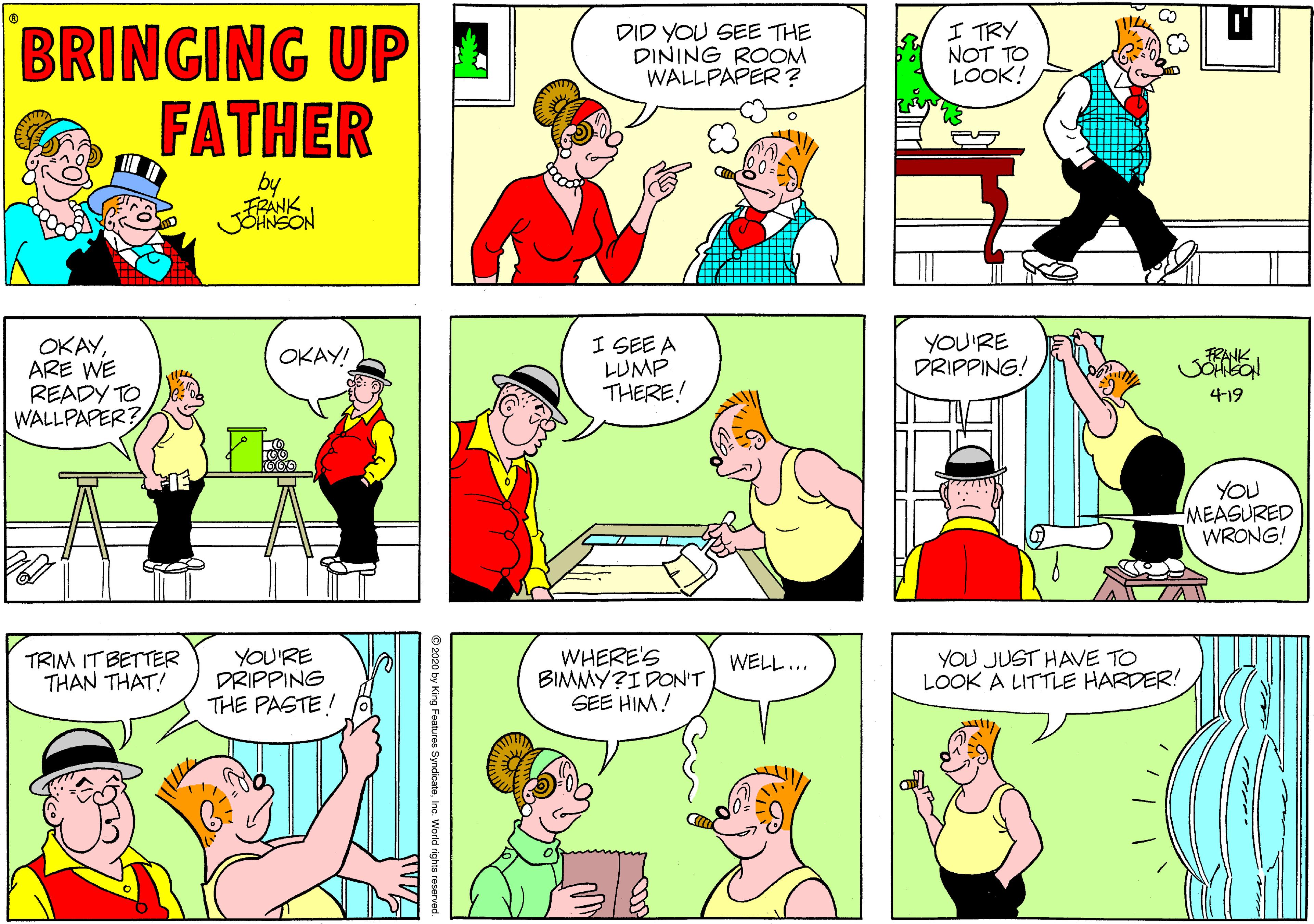 Fiction OCR: BRINGING UP FATHER DID YOU SEE THE DINING ROOM WALLPAPER? I TRY NOT TO LOOK! FRANK OKAYARE WE READY TO WALLPAPER? I SEE A LUMP THERE! YOU'RE DRIPPING! OKAY! FRANK 419 YOU MEASURED WRONG! TRIM IT BETTER THAN THAT! YOU'RE DRIPPING THE PASTE! WHERE'S BIMMY?I DON'T SEE HIM! YOU JUST HAVE TO LOOK A LITTLE HARDER! WELL... BRINGING UP FATHER DID YOU SEE THE DINING ROOM WALLPAPER? I TRY NOT TO LOOK! FRANK OKAYARE WE READY TO WALLPAPER? I SEE A LUMP THERE! YOU'RE DRIPPING! OKAY! FRANK 419 YOU MEASURED WRONG! TRIM IT BETTER THAN THAT! YOU'RE DRIPPING THE PASTE! WHERE'S BIMMY?I DON'T SEE HIM! YOU JUST HAVE TO LOOK A LITTLE HARDER! WELL...
