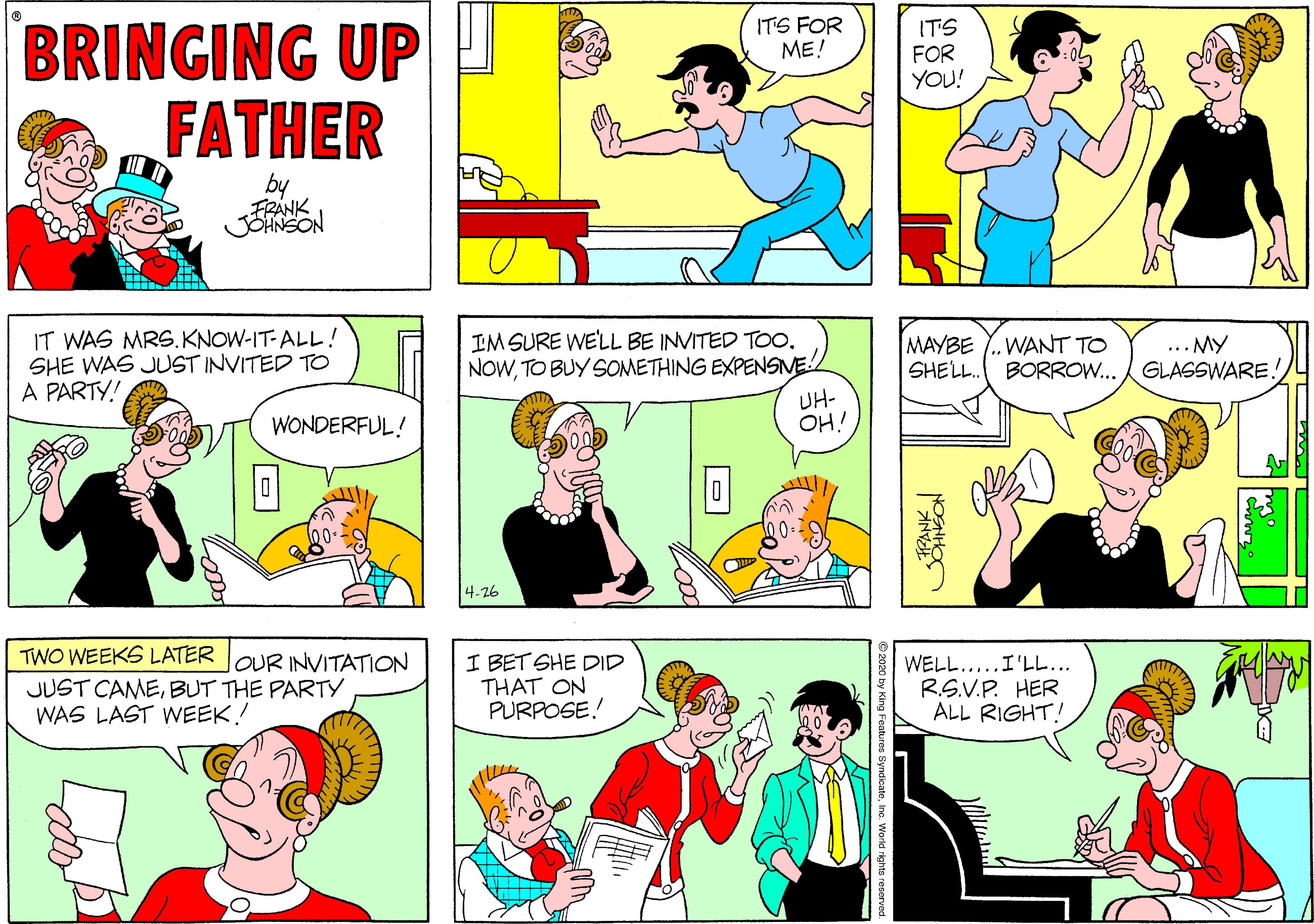 Organ OCR: BRINGING UP FATHER ITS FOR ME! ITS FOR YOU! by FRANK JOHNSON IT WAS MRS.KNOW-IT-ALL! SHE WAS JUST INVITED TO A PARTY! IM SURE WE'LL BE INVITED Too. NOWTO BUY SOMETHING EXPENSNE MAYBE SHELL. WANT TO BORROW...GLASSWARE. ... MY UH- OH! WONDERFUL! 4-26 TWO WEEKS LATER I BET SHE DID THAT ON PURPOSE! OUR INVITATION JUST CAMEBUT THE PARTY WAS LAST WEEK! WELL.....I'LL... RS.V.P. HER ALL RIGHT! BRINGING UP FATHER ITS FOR ME! ITS FOR YOU! by FRANK JOHNSON IT WAS MRS.KNOW-IT-ALL! SHE WAS JUST INVITED TO A PARTY! IM SURE WE'LL BE INVITED Too. NOWTO BUY SOMETHING EXPENSNE MAYBE SHELL. WANT TO BORROW...GLASSWARE. ... MY UH- OH! WONDERFUL! 4-26 TWO WEEKS LATER I BET SHE DID THAT ON PURPOSE! OUR INVITATION JUST CAMEBUT THE PARTY WAS LAST WEEK! WELL.....I'LL... RS.V.P. HER ALL RIGHT!