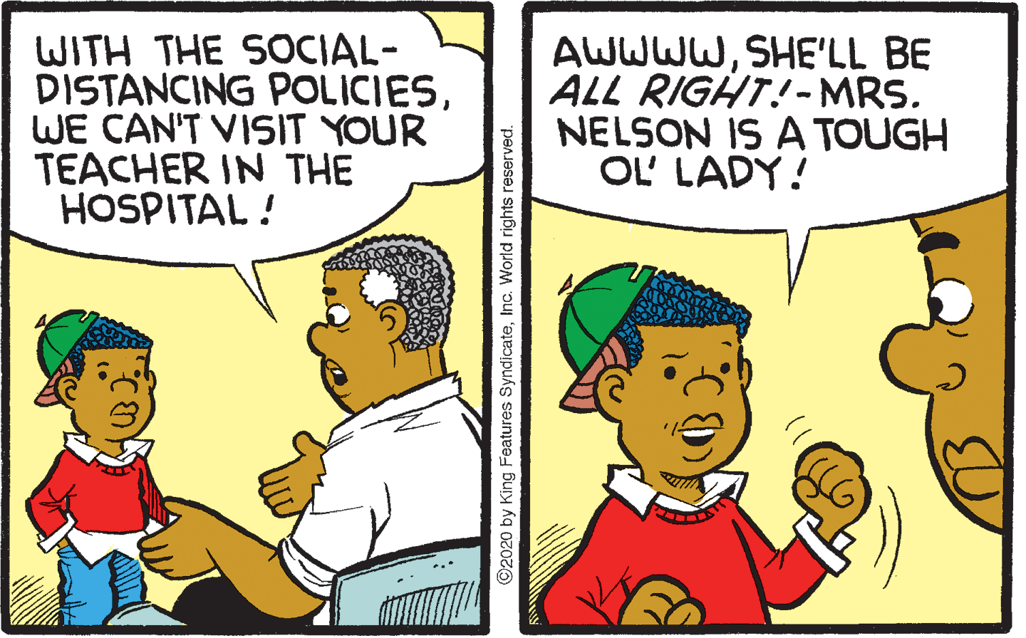 Fiction OCR: WITH THE SOCIAL- DISTANCING POLICIESWE CAN'T VISIT YOUR TEACHER IN THE HOSPITAL ! AWWWWSHE'LL BE ALL RIGHT!- MRS. NELSON IS A TOUGH OL' LADY! 2020 by King Features SyndicateInc. World rights reserved. WITH THE SOCIAL- DISTANCING POLICIESWE CAN'T VISIT YOUR TEACHER IN THE HOSPITAL ! AWWWWSHE'LL BE ALL RIGHT!- MRS. NELSON IS A TOUGH OL' LADY! 2020 by King Features SyndicateInc. World rights reserved.