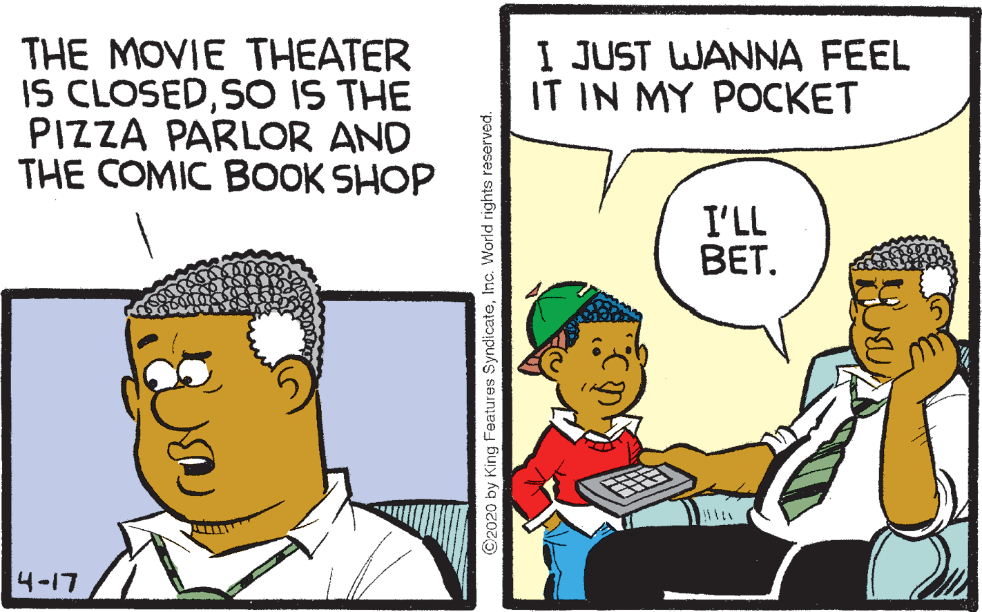 Font OCR: I JUST WANNA FEEL IT IN MY POCKET THE MOVIE THEATER IS CLOSEDSO IS THE PIZZA PARLOR AND THE COMIC BOOK SHOP I'LL BET. 4-17 ©2020 by King Features SyndicateInc. World rights reserved. I JUST WANNA FEEL IT IN MY POCKET THE MOVIE THEATER IS CLOSEDSO IS THE PIZZA PARLOR AND THE COMIC BOOK SHOP I'LL BET. 4-17 ©2020 by King Features SyndicateInc. World rights reserved.
