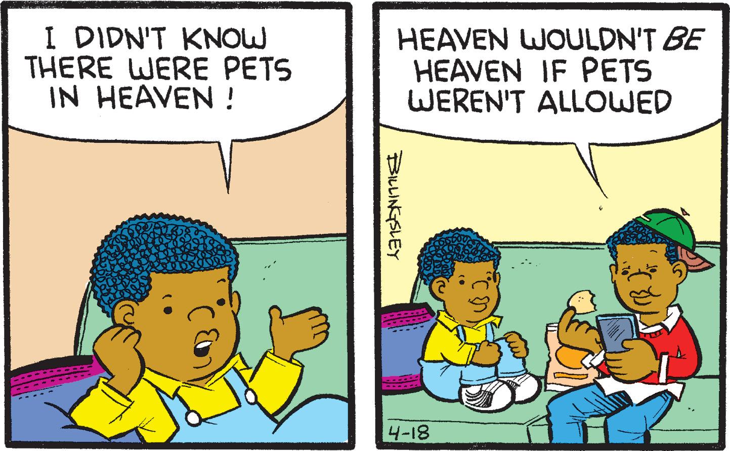 Interaction OCR: I DIDN'T KNOW THERE WERE PETS IN HEAVEN ! HEAVEN WOULDN'T BE HEAVEN IF PETS WEREN'T ALLOWED 4-18 BILLINGSLEY I DIDN'T KNOW THERE WERE PETS IN HEAVEN ! HEAVEN WOULDN'T BE HEAVEN IF PETS WEREN'T ALLOWED 4-18 BILLINGSLEY