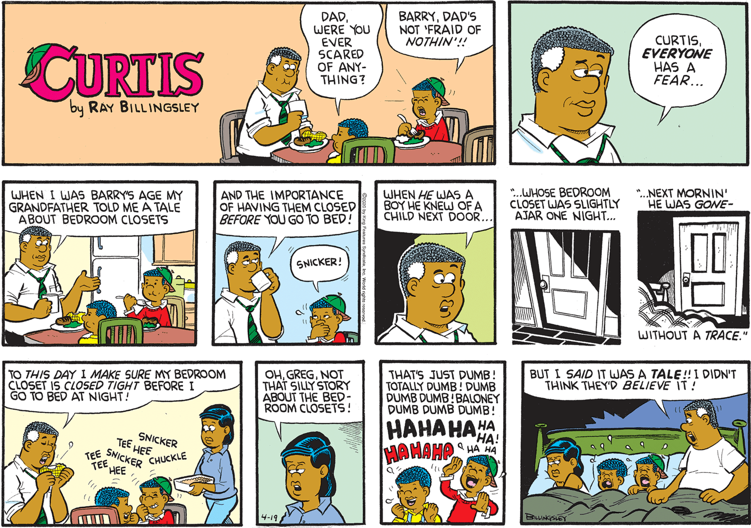 Fiction OCR: DADWERE YOU EVER SCARED OF ANY- THING? BARRYDAD'S NOT 'FRAID OF NOTHIN'!! CURTIS CURTISEVERYONE HAS A FEAR... by RAY BILLINGSLEY WHEN I WAS BARRY'S AGE MY GRANDFATHER TOLD ME A TALE ABOUT BEDROOM CLOSETS AND THE IMPORTANCE OF HAVING THEM CLOSED BEFORE YOU GO TO BED! WHEN HE WAS A BOY HE KNEW OF A CHILD NEXT DOOR.. *.WHOSE BEDROOM CLOSET WAS SLIGHTLY AJAR ONE NIGHT... ".NEXT MORNIN' HE WAS GONE- SNICKER! WITHOUT A TRACE." TO THIS DAY I MAKE SURE MY BEDROOM CLOSET IS CLOSED TIGHT BEFORE I GO TO BED AT NIGHT! OHNOT THAT SILLY STORY ABOUT THE BED- ROOM CLOSETS! THAT'S JUST DUMB! TOTALLY DUMB! DUMB DUMB DUMB!BALONEY DUMB DUMB DUMB! BUT I SAID IT WAS A TALE!! I DIDN'T THINK THEY'D BELIEVE IT ! HAHAHAHA HAHAHO SNICKER TEE HEE TEE SNICKER TEE HEE A HA HA CHUCKLE BALINGSIEY DADWERE YOU EVER SCARED OF ANY- THING? BARRYDAD'S NOT 'FRAID OF NOTHIN'!! CURTIS CURTISEVERYONE HAS A FEAR... by RAY BILLINGSLEY WHEN I WAS BARRY'S AGE MY GRANDFATHER TOLD ME A TALE ABOUT BEDROOM CLOSETS AND THE IMPORTANCE OF HAVING THEM CLOSED BEFORE YOU GO TO BED! WHEN HE WAS A BOY HE KNEW OF A CHILD NEXT DOOR.. *.WHOSE BEDROOM CLOSET WAS SLIGHTLY AJAR ONE NIGHT... ".NEXT MORNIN' HE WAS GONE- SNICKER! WITHOUT A TRACE." TO THIS DAY I MAKE SURE MY BEDROOM CLOSET IS CLOSED TIGHT BEFORE I GO TO BED AT NIGHT! OHNOT THAT SILLY STORY ABOUT THE BED- ROOM CLOSETS! THAT'S JUST DUMB! TOTALLY DUMB! DUMB DUMB DUMB!BALONEY DUMB DUMB DUMB! BUT I SAID IT WAS A TALE!! I DIDN'T THINK THEY'D BELIEVE IT ! HAHAHAHA HAHAHO SNICKER TEE HEE TEE SNICKER TEE HEE A HA HA CHUCKLE BALINGSIEY