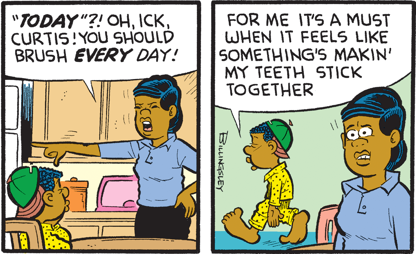 Illustration OCR: "TODAY "?! OHCURTIS!YOU SHOULD BRUSH EVERY DAY! FOR ME IT'S A MUST WHEN IT FEELS LIKE SOMETHING'S MAKIN' MY TEETH STICK TOGETHER BILLINGSLEY "TODAY "?! OHCURTIS!YOU SHOULD BRUSH EVERY DAY! FOR ME IT'S A MUST WHEN IT FEELS LIKE SOMETHING'S MAKIN' MY TEETH STICK TOGETHER BILLINGSLEY