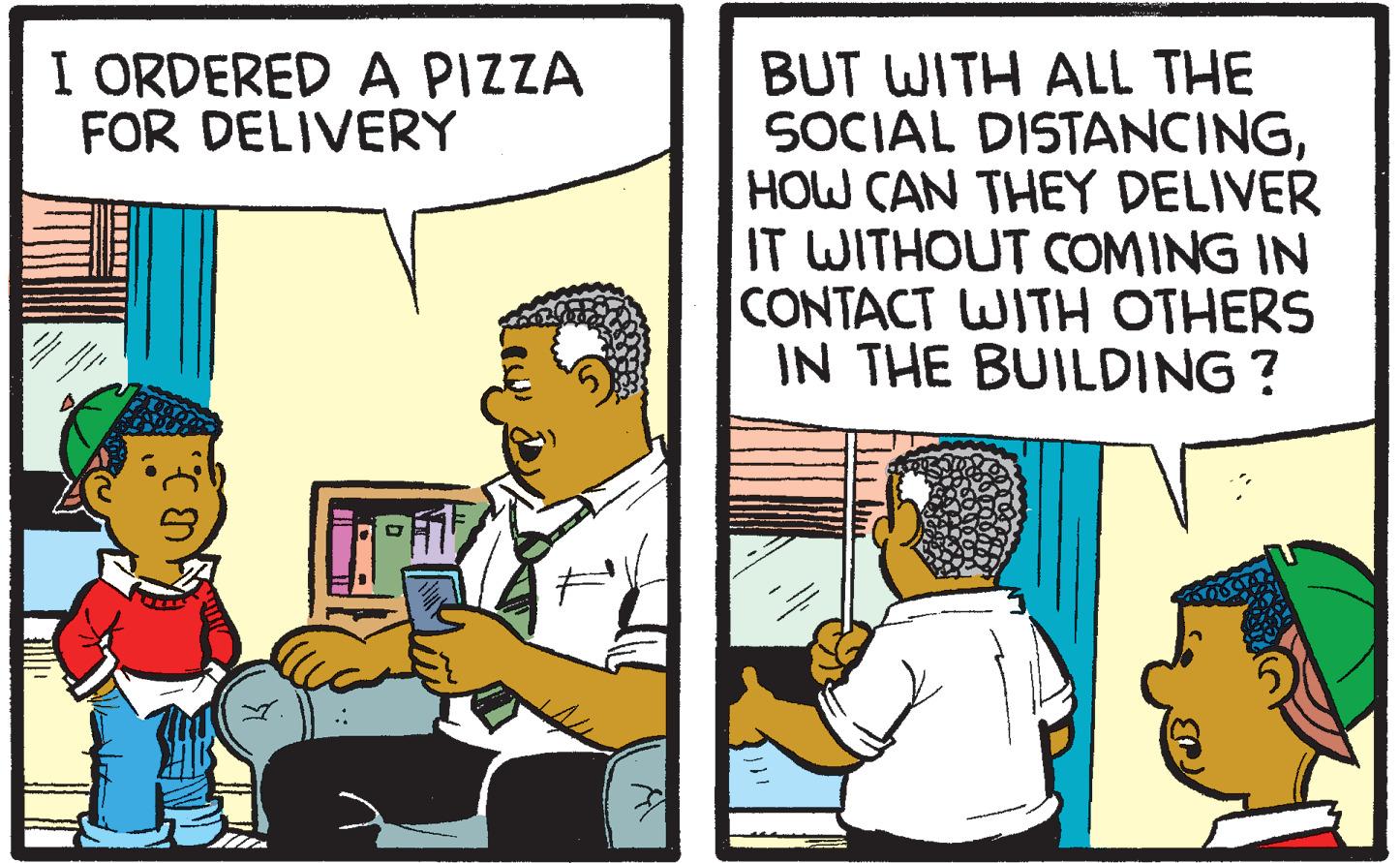 Cartoon OCR: I ORDERED A PIZZA FOR DELIVERY BUT WITH ALL THE SOCIAL DISTANCINGHOW CAN THEY DELIVER IT WITHOUT COMING IN CONTACT WITH OTHERS IN THE BUILDING ? I ORDERED A PIZZA FOR DELIVERY BUT WITH ALL THE SOCIAL DISTANCINGHOW CAN THEY DELIVER IT WITHOUT COMING IN CONTACT WITH OTHERS IN THE BUILDING ?
