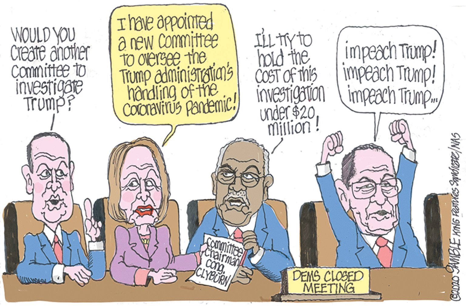 Publication OCR: WOULD YOU Create another Committce to investigore Trump? ILL TY TO hold the Tiump administeiens COST OF TMIS impeach Trump! I have appointed a new Committee TO Oversee the impeach Tromp! COCravirus Panemic! IneSTbuon (impeach Trump under $20haidling of the investigation Million! Sommimeen ehairman Cong CLYBURN DEMS CLOSED MEETING CAo AMBLE KING FRTies Syndiare/NAS WOULD YOU Create another Committce to investigore Trump? ILL TY TO hold the Tiump administeiens COST OF TMIS impeach Trump! I have appointed a new Committee TO Oversee the impeach Tromp! COCravirus Panemic! IneSTbuon (impeach Trump under $20haidling of the investigation Million! Sommimeen ehairman Cong CLYBURN DEMS CLOSED MEETING CAo AMBLE KING FRTies Syndiare/NAS