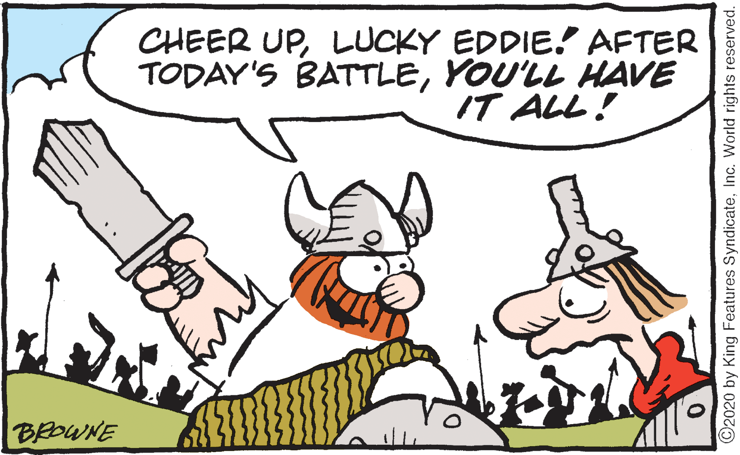 Drawing OCR: CHEER UPLUCKY EDDIE! AFTER TODAY'S BATTLEYOU'LL HAVE IT ALL! BEOWNE ©2020 by King Features SyndicateInc. World rights reserved. CHEER UPLUCKY EDDIE! AFTER TODAY'S BATTLEYOU'LL HAVE IT ALL! BEOWNE ©2020 by King Features SyndicateInc. World rights reserved.