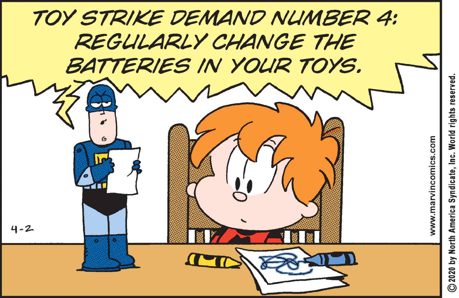 Organism OCR: TOY STRIKE DEMAND NUMBER 4: REGULARLY CHANGE THE BATTERIES IN YOUR TOYS. 4-2 www.marvincomics.com O2020 by North America SyndicateInc. World rights reserved. TOY STRIKE DEMAND NUMBER 4: REGULARLY CHANGE THE BATTERIES IN YOUR TOYS. 4-2 www.marvincomics.com O2020 by North America SyndicateInc. World rights reserved.
